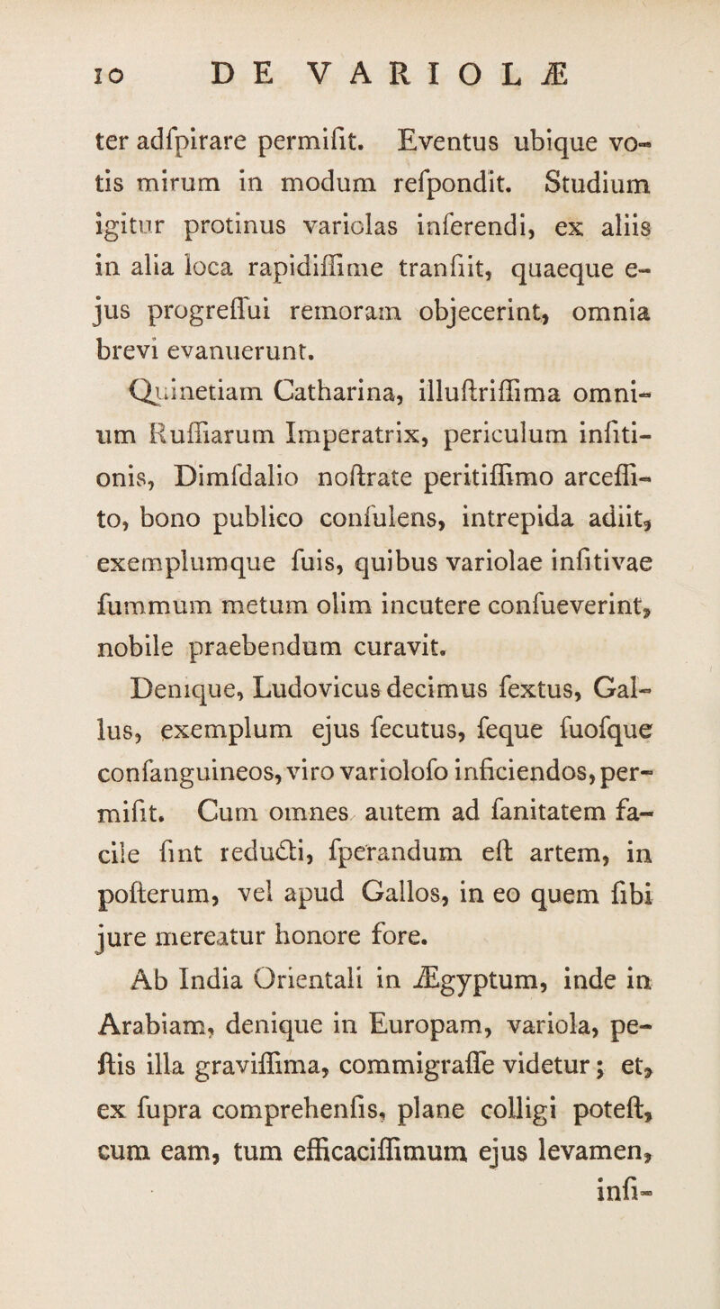 ter adfpirare permifit. Eventus ubique vo¬ tis mirum in modum refpondit. Studium igitur protinus variolas inferendi, ex aliis in alia loca rapidiffime tranfiit, quaeque e- jus progreffui remoram objecerint, omnia brevi evanuerunt. Qumetiam Catharina, illuftriffima omni¬ um E ulnarum Imperatrix, periculum infiti- onis, Dimfdalio noftrate peritiffimo arceffi- to, bono publico confulens, intrepida adiit, exemplumque fuis, quibus variolae infitivae fummum metum olim incutere confueverint, nobile praebendum curavit. Denique, Ludovicus decimus fextus, Gal¬ lus, exemplum ejus fecutus, feque fuofque confanguineos, viro variolofo inficiendos, per¬ mifit. Cum omnes autem ad fanitatem fa¬ cile fint redu&i, fperandum eft artem, in pofterum, vel apud Gallos, in eo quem fibi jure mereatur honore fore. Ab India Orientali in JEgyptum, inde in Arabiam, denique in Europam, variola, pe- ftis illa graviffima, commigraffe videtur; et, ex fupra comprehenfis, plane colligi poteft, cum eam, tum efficaciffitnum ejus levamen, infi-