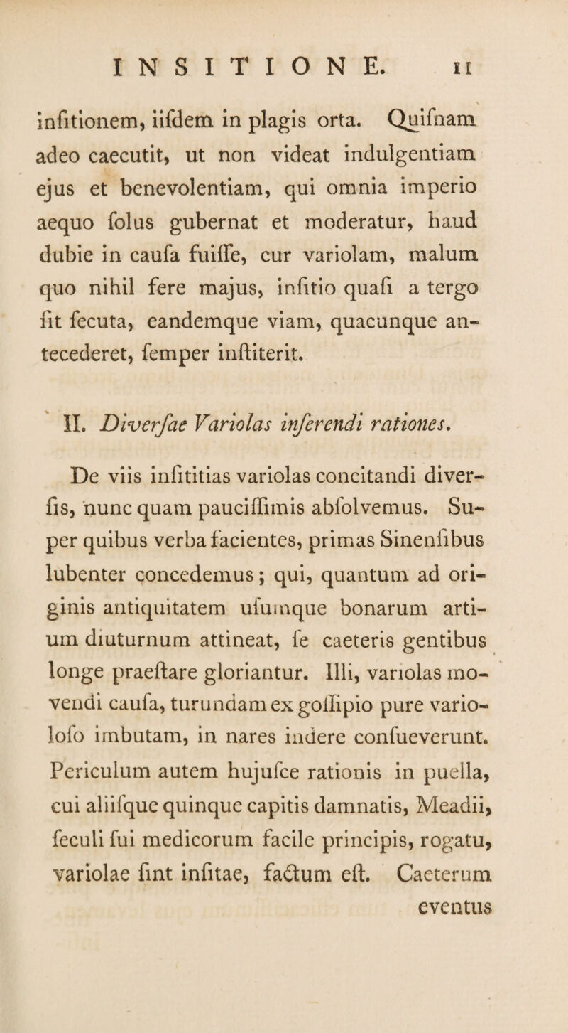 infitionem, iifdem in plagis orta. Quifnam adeo caecutit, ut non videat indulgentiam ejus et benevolentiam, qui omnia imperio aequo folus gubernat et moderatur, haud dubie in caufa fuiffe, cur variolam, malum quo nihil fere majus, infitio quafi a tergo iit fecuta, eandemque viam, quacunque an¬ tecederet, femper inftiterit. II. Diverfae Variolas inferendi rationes. De viis infititias variolas concitandi diver- fis, nunc quam pauciffimis abfolvemus. Su¬ per quibus verba facientes, primas Sinenfibus lubenter concedemus; qui, quantum ad ori¬ ginis antiquitatem ufuinque bonarum arti¬ um diuturnum attineat, fe caeteris gentibus longe praedare gloriantur. Illi, variolas mo¬ vendi caufa, turundam ex goflipio pure vario- lofo imbutam, in nares indere confueverunt. Periculum autem hujulce rationis in puella, cui aliifque quinque capitis damnatis, Meadii, feculi fui medicorum facile principis, rogatu, variolae fint infitae, fadtum eft. Caeterum
