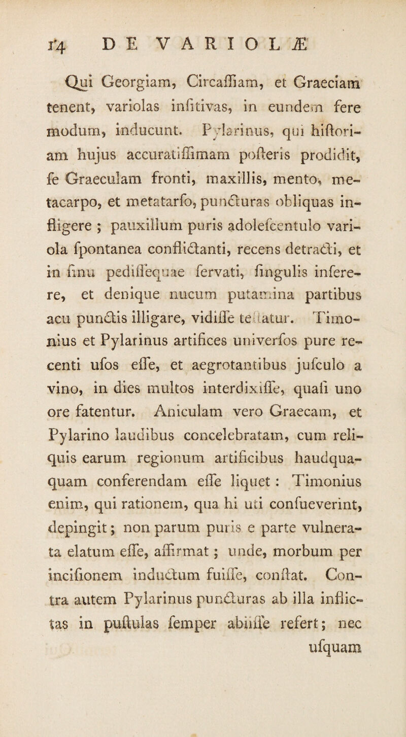 i*4 DE VARIOLA Qui Georgiam, Circaffiam, et Graeciam tenent, variolas infitivas, in eundem fere modum, inducunt. P ylarinus, qui hiflori- am hujus accuratifiimam pofteris prodidit, fe Graeculam fronti, maxillis, mento, me¬ tacarpo, et metatarfb, pundturas obliquas in¬ fligere ; pauxillum puris adolefcentulo vari¬ ola fpontanea conflidtanti, recens detraCdi, et in iinu pediflequae fervati, fingulis infere- re, et denique nucum putamina partibus acu pundtis illigare, vidilfe teaatur. Timo- nius et Pylarinus artifices univerfos pure re¬ centi ufos efle, et aegrotantibus jufculo a vino, in dies multos interdixifle, quali uno ore fatentur. Aniculam vero Graecam, et Pylarino laudibus concelebratam, cum reli¬ quis earum regionum artificibus haudqua- quam conferendam effe liquet: Timonius enim, qui rationem, qua hi uti confueverint, depingit; non parum puris e parte vulnera¬ ta elatum efle, affirmat; unde, morbum per incifionem inductum fuiffe, conflat. Con¬ tra autem Pylarinus puncturas ab illa inflic¬ tas in puftulas femper abuiie refert; nec ufquara