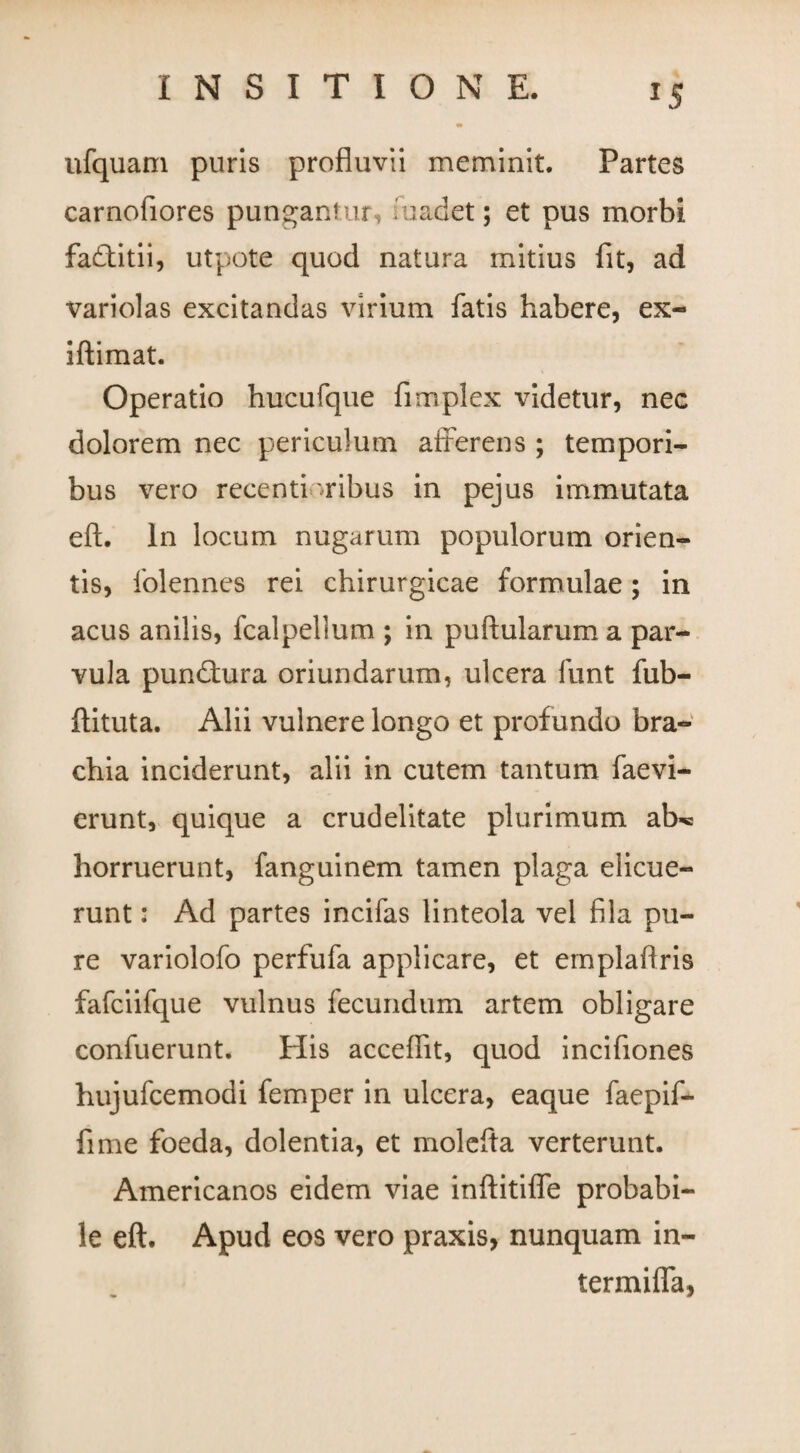 ufquam puris profluvii meminit. Partes carnofiores pungantur radet; et pus morbi fadtitii, utpote quod natura mitius fit, ad variolas excitandas virium fatis habere, ex- iftimat. Operatio hucufque fimplex videtur, nec dolorem nec periculum afferens ; tempori¬ bus vero recentioribus in pejus immutata eft. In locum nugarum populorum orien¬ tis, folennes rei chirurgicae formulae; in acus anilis, fcalpellum ; in puftularum a par¬ vula pundtura oriundarum, ulcera funt fub- ffituta. Alii vulnere longo et profundo bra¬ chia inciderunt, alii in cutem tantum faevi- erunt, quique a crudelitate plurimum ab«e horruerunt, fanguinem tamen plaga elicue¬ runt : Ad partes incifas linteola vel fila pu¬ re variolofo perfufa applicare, et emplaffris fafciifque vulnus fecundum artem obligare confuerunt. His accedit, quod incifiones hujufcemodi femper in ulcera, eaque faepif- fime foeda, dolentia, et molefta verterunt. Americanos eidem viae inftitiflfe probabi¬ le eft. Apud eos vero praxis, nunquam in¬ termina,