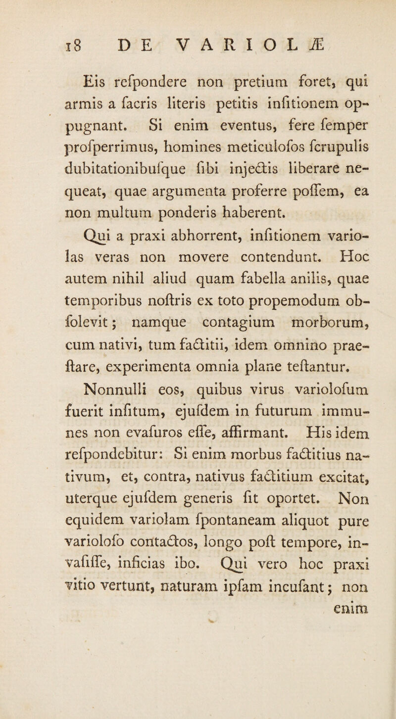 Eis refpondere non pretium foret, qui armis a facris literis petitis infitionem op¬ pugnant. Si enim eventus, fere femper profperrimus, homines meticuiofos fcrupulis dubitationibufque libi injedtis liberare ne¬ queat, quae argumenta proferre pofiem, ea non multum ponderis haberent. Qui a praxi abhorrent, infitionem vario- las veras non movere contendunt* Hoc autem nihil aliud quam fabella anilis, quae temporibus noftris ex toto propemodum ob- folevit; namque contagium morborum, cum nativi, tum faditii, idem omnino prae- ftare, experimenta omnia plane teftantur. Nonnulli eos, quibus virus variolofum fuerit infitum, ejufdem in futurum immu¬ nes non evafuros effe, affirmant. His idem refpondebitur: Si enim morbus fadtitius na¬ tivum, et, contra, nativus fadtitium excitat, uterque ejufdem generis fit oportet. Non equidem variolam fpontaneam aliquot pure variolofo contadtos, longo poft tempore, in- vafiffe, inficias ibo. Qui vero hoc praxi vitio vertunt, naturam ipfam incufant; non emm
