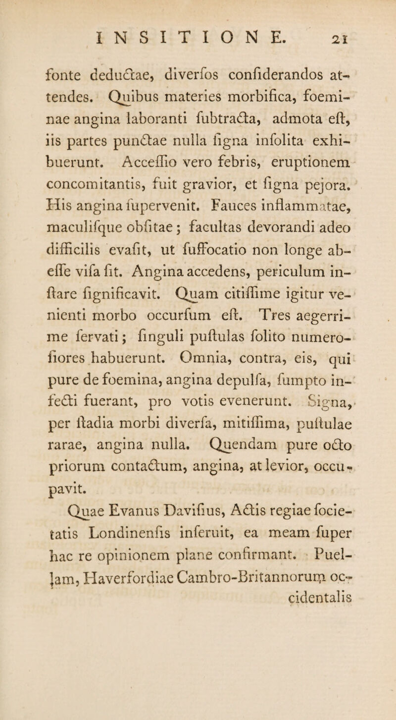 fonte deductae, diverfos confiderandos at¬ tendes. Quibus materies morbifica, foemi- nae angina laboranti fubtrada, admota eft, iis partes pundae nulla ligna infolita exhi¬ buerunt. Acceffio vero febris, eruptionem concomitantis, fuit gravior, et figna pejora. His angina fupervenit. Fauces inflammatae, maculifque oblitae; facultas devorandi adeo difficilis evafit, ut fuffocatio non longe ab- effe vifa fit. Angina accedens, periculum in¬ flare fignificavit. Quam citiffime igitur ve¬ nienti morbo occurfum eft. Tres aegerri¬ me fervati; finguli puftulas folito numero- fiores habuerunt. Omnia, contra, eis, qui pure de foemina, angina depulfa, fumpto in- fedi fuerant, pro votis evenerunt. Signa, per ftadia morbi diverfa, mitiffima, pufiulae rarae, angina nulla. Quendam pure odo priorum contadum, angina, at levior, occu¬ pavit. Quae Evanus Daviftus, Adis regiae focie- tatis Londinenfis inferuit, ea meam fuper hac re opinionem plane confirmant. Puel- jam, Haverfordiae Cambro-Britannorum oc¬ cidentalis