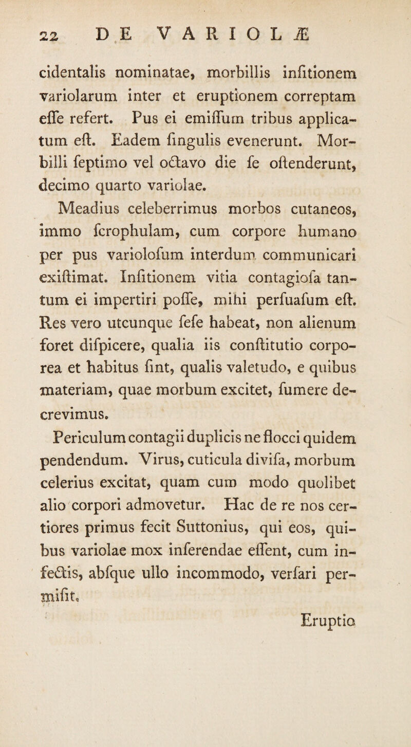 cidentalis nominatae, morbillis infitionem variolarum. inter et eruptionem correptam efle refert. Pus ei emiflum tribus applica¬ tum eft. Eadem fingulis evenerunt. Mor¬ billi feptimo vel octavo die fe oftenderunt, decimo quarto variolae. Meadius celeberrimus morbos cutaneos, inimo fcrophulam, cum corpore humano per pus variolofum interdum communicari exiftimat. infitionem vitia contagioia tan¬ tum ei impertiri poffe, mihi perfuafum eft. Res vero utcunque fefe habeat, non alienum foret difpicere, qualia iis conftitutio corpo¬ rea et habitus fint, qualis valetudo, e quibus materiam, quae morbum excitet, fumere de¬ crevimus. Periculum contagii duplicis ne flocci quidem pendendum. Virus, cuticula divifa, morbum celerius excitat, quam cum modo quolibet alio corpori admovetur. Hac de re nos cer¬ tiores primus fecit Suttonius, qui eos, qui¬ bus variolae mox inferendae effent, cum in- fe£tis, abfque ullo incommodo, verfari per- mifit. Eruptio
