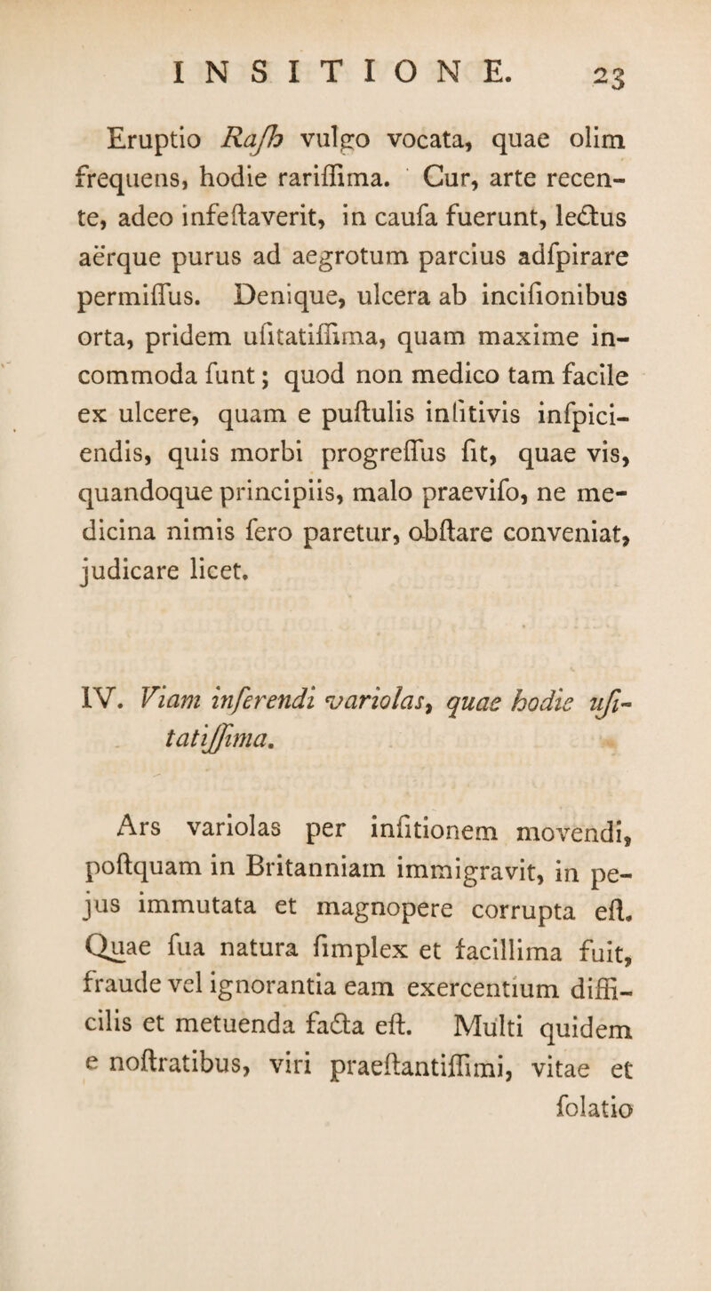 Eruptio Rajh vulgo vocata, quae olim frequens, hodie rariffima. Cur, arte recen- te, adeo infeftaverit, in caufa fuerunt, le£tus aerque purus ad aegrotum parcius adfpirare permiffus. Denique, ulcera ab incifionibus orta, pridem uiitatiffima, quam maxime in¬ commoda funt; quod non medico tam facile ex ulcere, quam e pullulis inlitivis infpici- endis, quis morbi progreffus fit, quae vis, quandoque principiis, malo praevifo, ne me¬ dicina nimis fero paretur, obftare conveniat, judicare licet. IV. Viam inferendi variolas, quae hodie tifi- tatijjima. Ars variolas per infitionem movendi, poftquam in Britanniam immigravit, in pe- jus immutata et magnopere corrupta effi Quae fu a natura fimplex et facillima fuit, fraude vel ignorantia eam exercentium diffi¬ cilis et metuenda fada eft. Multi quidem e noftratibus, viri praeftantiffimi, vitae et folatio