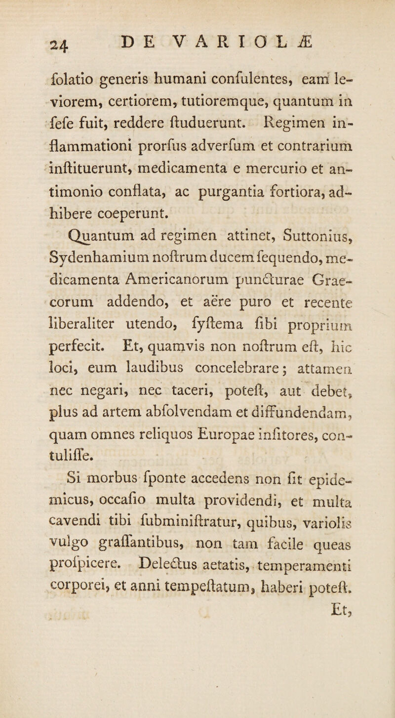 folatio generis humani confulentes, eam le- viorem, certiorem, tutiorem que, quantum in fefe fuit, reddere ftuduerunt. Regimen in¬ flammationi prorfus adverfum et contrarium inftituerunt, medicamenta e mercurio et an- timonio conflata, ac purgantia fortiora, ad¬ hibere coeperunt. Quantum ad regimen attinet, Suttonius, Sydenhamium noftrum ducem fequendo, me¬ dicamenta Americanorum puncturae Grae¬ corum addendo, et aere puro et recente liberaliter utendo, fyftema fibi proprium perfecit. Et, quamvis non noftrum eft, hic loci, eum laudibus concelebrare; attamen nec negari, nec taceri, poteft, aut debet, plus ad artem abfolvendam et diffundendam, quam omnes reliquos Europae infitores, con- tuliffe. SI morbus fponte accedens non fit epide¬ micus, occalio multa providendi, et multa cavendi tibi fubminiftratur, quibus, variolis vulgo graffantibus, non tam facile queas profpicere. Deledms aetatis, temperamenti corporei, et anni tempeftatum, haberi poteft. Et,