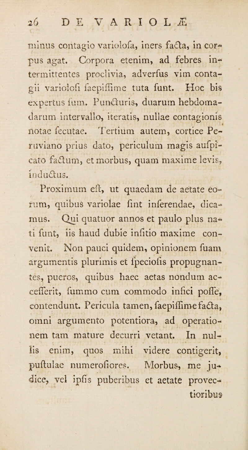minus contagio variolofa, iners fadta, in cof^ pus agat. Corpora etenim, ad febres in- termittentes proclivia, adverfus vim conta¬ gii variolofi faepiflime tuta funt. Hoc bis expertus ium. Pundkuris, duarum hebdoma¬ darum intervallo, iteratis, nullae contagionis f notae fecutae. T ertium autem, cortice Pe¬ ni v unio prius dato, periculum magis aufpi- cato faflum, et morbus, quam maxime levis, i nd udius. Proximum eil, ut quaedam de aetate eo¬ rum, quibus variolae fint inferendae, dica- mus. Qui quatuor annos et paulo plus na¬ ti funt, iis haud dubie infitio maxime con¬ venit. Non pauci quidem, opinionem fuam argumentis plurimis et fpeciofis propugnan¬ tes, pueros, quibus haec aetas nondum ac- cefferit, fummo cum commodo infici poffe, contendunt. Pericula tamen, faepiffimefadta, omni argumento potentiora, ad operatio¬ nem tam mature decurri vetant. In nul¬ lis enim, quos mihi videre contigerit, puftulae numerofiores. Morbus, me ju¬ dice, vel ipfis puberibus et aetate provec¬ tioribus
