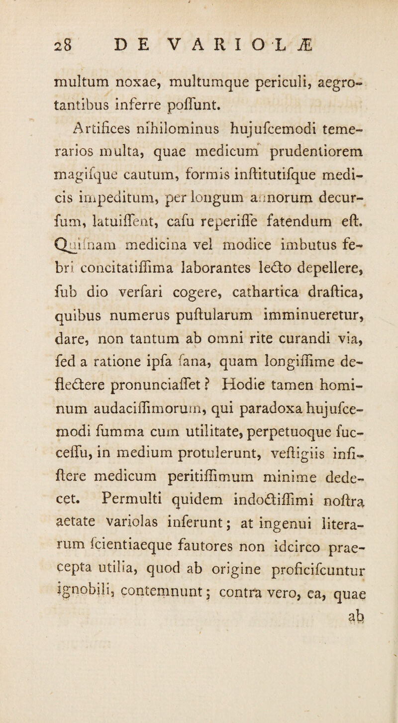 multum noxae, multumque periculi, aegro¬ tantibus inferre poffunt. Artifices nihilominus hujufcemodi teme¬ rarios multa, quae medicum prudentiorem magifque cautum, formis inftitutifque medi¬ cis impeditum, perlongum a;morum decur- fum, latuiffent, cafu reperiffe fatendum eft. Quifnam medicina vel modice imbutus fe¬ bri.'concitatiffima laborantes ledo depellere, fub dio verfari cogere, cathartica draftica, quibus numerus puftularum imminueretur, dare, non tantum ab omni rite curandi via, fed a ratione ipfa fana, quam Jongiffime de- fledere pronunciaffet ? Hodie tamen homi¬ num audacifiimorum, qui paradoxa hujufce¬ modi fumma cum utilitate, perpetuoque fuc- ceffu, in medium protulerunt, vefiigiis infi«* flere medicum peritiffimum minime dede¬ cet. Permulti quidem indodiffimi noftra aetate variolas inferunt; at ingenui litera- rum icientiaeque fautores non idcirco prae¬ cepta utilia, quod ab origine proficifcuntur ignobili, contemnunt; contra vero, ea, quae afi