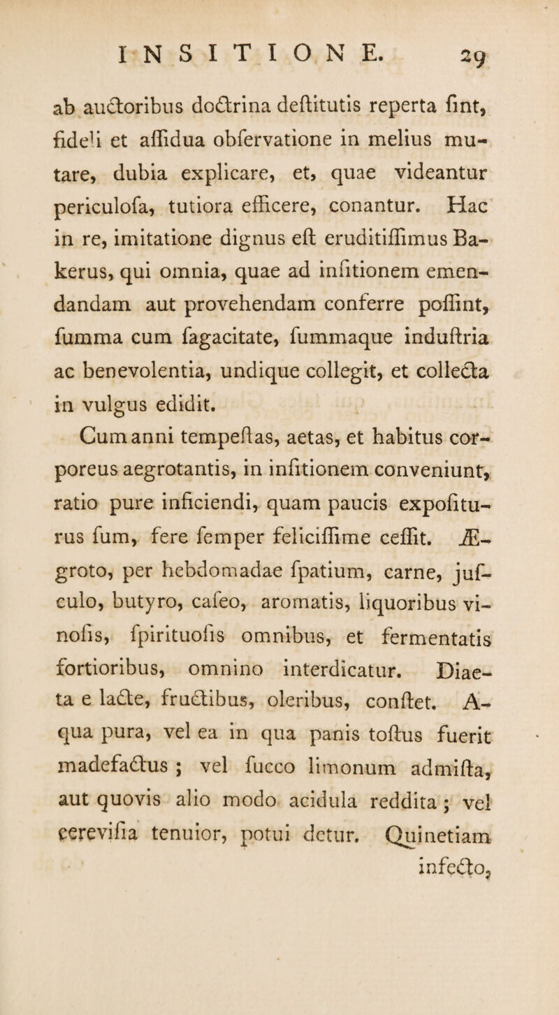 ab auctoribus doftrina deftitutis reperta fint, fideli et affidua obfervatione in melius mu¬ tare, dubia explicare, et, quae videantur periculofa, tutiora efficere, conantur. Hac in re, imitatione dignus eft eruditiffimus Ba- kerus, qui omnia, quae ad infitionem emen¬ dandam aut provehendam conferre poffint, fumma cum fagacitate, fummaque induftria ac benevolentia, undique collegit, et collecta in vulgus edidit. Cum anni tempeffas, aetas, et habitus cor¬ poreus aegrotantis, in infitionem conveniunt, ratio pure inficiendi, quam paucis expolitu¬ rus fum, fere femper feliciffime ceffit. j£- groto, per hebdomadae fpatium, carne, juf- culo, butyro, cafeo, aromatis, liquoribus vi- nofis, fpirituofis omnibus, et fermentatis fortioribus, omnino interdicatur. Diae¬ ta e ladte, fructibus, oleribus, conflet. A- qua pura, vel ea in qua panis toftus fuerit madefa&us ; vel fucco limonum admifta, aut quovis alio modo acidula reddita ; vel cerevifia tenuior, potui detur. Quinetiam infefto,