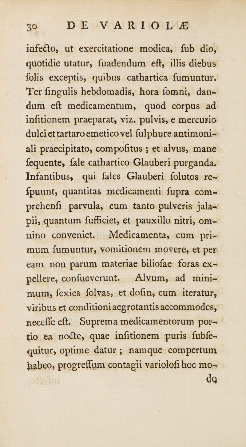ou infedto, ut exercitatione modica, fub dio, quotidie utatur, fuadendum eft, illis diebus folis exceptis, quibus cathartica fumuntur. Ter lingulis hebdomadis, hora fomni, dan- dum eft medicamentum, quod corpus ad infitionem praeparat, viz. pulvis, e mercurio dulci et tartaro emetico vel fulphure antimoni- i ali praecipitato, compolitus ; et alvus, mane fequente, fale cathartico Glauberi purganda. Infantibus, qui fales Glauberi folutos re-* fpuunt, quantitas medicamenti fupra com- prehenfi parvula, cum tanto pulveris jala- pii, quantum fufficiet, et pauxillo nitri, om¬ nino conveniet. Medicamenta, cum pri¬ mum fumuntur, vomitionem movere, et per eam non parum materiae biliofae foras ex-* pellere, confueverunt. Alvum, ad mini¬ mum, fexies folvas, et dofin, cum iteratur, viribus et conditioni aegrotantis accommodes, neceffe eft. Suprema medicamentorum por¬ tio ea no<fte, quae infitionem puris fubfe- quitur, optime datur ; namque compertum tiabeo, progreifum contagii variolofihoc mo* 4q