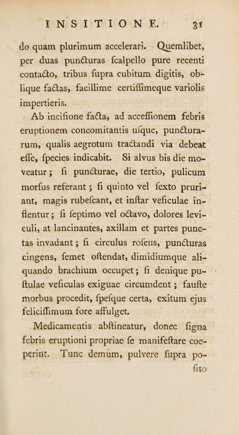 do quam plurimum accelerari. Quemlibet, per duas punCturas fcalpello pure recenti contaCto, tribus fupra cubitum digitis, ob¬ lique faCtas, facillime certiffimeque variolis impertieris. Ab incifione faCta, ad acceffionem febris eruptionem concomitantis ufque, punctura¬ rum, qualis aegrotum traCtandi via debeat effe, fpecies indicabit. Si alvus bis die mo¬ veatur ; fi punCturae, die tertio, pulicum morfus referant; fi quinto vel fexto pruri¬ ant, magis rubefcant, et inftar veficulae in¬ flentur ; fi feptimo vel oCtavo, dolores levi¬ culi, at lancinantes, axillam et partes punc¬ tas invadant; fi circulus rofeus, punCturas cingens, femet oftendat, dimidiumque ali¬ quando brachium occupet; fi denique pu- * ftulae veficulas exiguae circumdent; faufte morbus procedit, fpefque certa, exitum ejus feliciffimum fore affulget. Medicamentis abftineatur, donec figna febris eruptioni propriae fe manifeftare coe¬ perint. Tunc demum, pulvere fupra po¬ lito