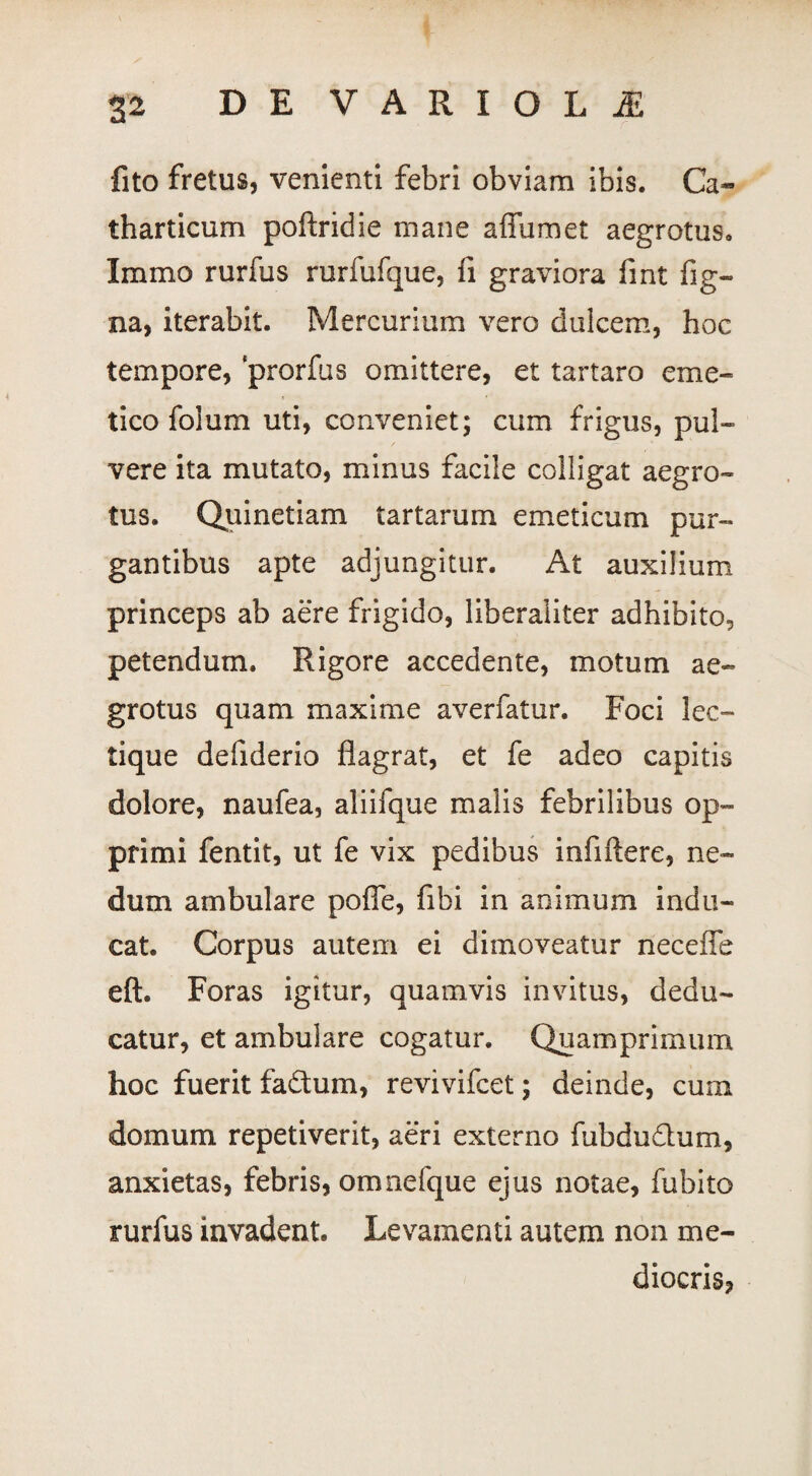 fito fretus, venienti febri obviam ibis. Ca* tharticum poftridie mane affumet aegrotus. Immo rurfus rurfufque, fi graviora fint fig- na, iterabit. Mercurium vero dulcem, hoc tempore, prorfus omittere, et tartaro eme¬ tico foium uti, conveniet; cum frigus, pul¬ vere ita mutato, minus facile colligat aegro¬ tus. Quinetiam tartarum emeticum pur¬ gantibus apte adjungitur. At auxilium princeps ab aere frigido, liberaliter adhibito, petendum. Rigore accedente, motum ae¬ grotus quam maxime averfatur. Foci lec¬ tique defiderio flagrat, et fe adeo capitis dolore, naufea, aliifque malis febrilibus op¬ primi fentit, ut fe vix pedibus infiftere, ne¬ dum ambulare polle, fibi in animum indu¬ cat. Corpus autem ei dimoveatur neceffe eft. Foras igitur, quamvis invitus, dedu¬ catur, et ambulare cogatur. Quamprimum hoc fuerit fa&um, revivifcet; deinde, cum domum repetiverit, aeri externo fubdu&um, anxietas, febris, omnefque ejus notae, fubito rurfus invadent. Levamenti autem non me¬ diocris?