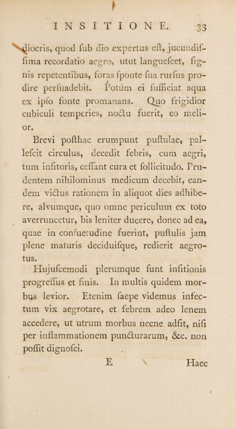 I ■ INSITIONE. 33 ^iocris, quod fub dio expertus eft, jucundif- fima recordatio aegro, utut languefcet, fig- nis repetentibus, foras fponte fua rurfus pro¬ dire perluadebit. Potum ei fufficiat aqua ex ipfo fonte promanans. Quo frigidior cubiculi temperies, nodu fuerit, eo meli¬ or. Brevi poflhac erumpunt pullulae* pal- lefcit circulus, decedit febris, cum aegri, tum infitoris, ceflant cura et follicitudo. Pru¬ dentem nihilominus medicum decebit, ean¬ dem vidus rationem in aliquot dies adhibe¬ re, alvumque, quo omne periculum ex toto averruncetur, bis leniter ducere, donec ad ea, quae in consuetudine fuerint, pullulis jam plene maturis deciduifque, redierit aegro¬ tus. Hujufcemodi plerumque funt infitionis progreffus et finis. In multis quidem mor- ♦ bus levior. Etenim faepe videmus infec¬ tum vix aegrotare, et febrem adeo lenem accedere, ut utrum morbus necne adfit, nili per inflammationem pundurarum, &c. non poffit dignofei. \ E Haec