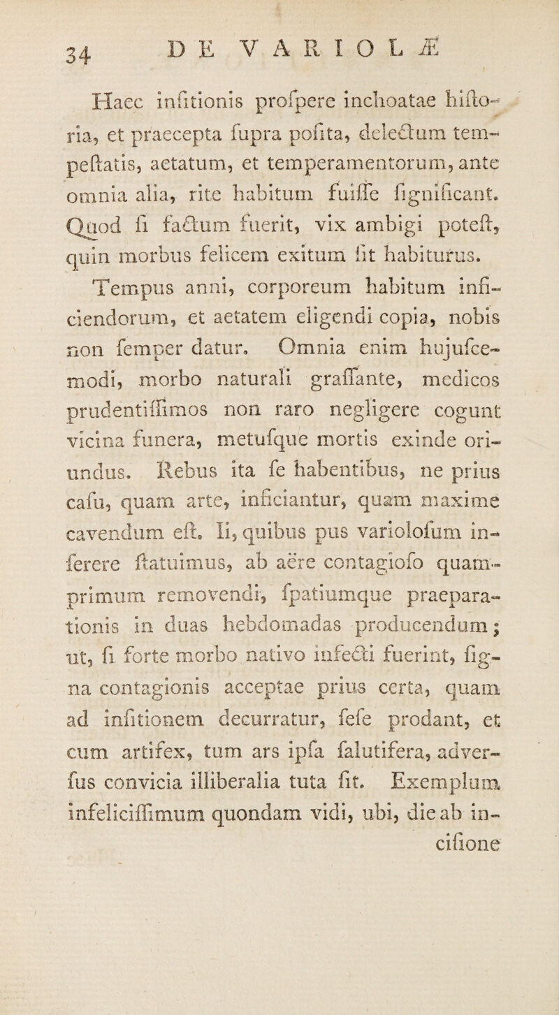 D E V A R I O L JE Haec infitionis profpere inchoatae hiilo- ria, et praecepta fupra pofita, dele&um tem~ pellatis, aetatum, et temperamentorum, ante omnia alia, rite habitum fuiffe fignificant. Quod fi fadtum fuerit, vix ambigi poteft, quin morbus felicem exitum iit habiturus. Tempus anni, corporeum habitum infi— ciendorum, et aetatem eligendi copia, nobis non femper datur. Omnia enim hujufce- modi, morbo naturali graffante, medicos prudentiffimos non raro negligere cogunt vicina funera, metufque mortis exinde ori¬ undus. Rebus ita fe habentibus, ne prius cafu, quam arte, inficiantur, quam maxime cavendum eft. ii, quibus pus variolofum in- ferere (latuimus, ab aere contagiofo quam¬ primum removendi, fpatiumque praepara¬ tionis in duas hebdomadas producendum; ut, fi forte morbo nativo infecti fuerint, fig- na contagionis acceptae prius certa, quam ad infitionem decurratur, fefe prodant, et cum artifex, tum ars ipfa falutifera, ad ver¬ ius convicia illiberalia tuta fit. Exemplum infeliciffimum quondam vidi, ubi, die ab in- cifione