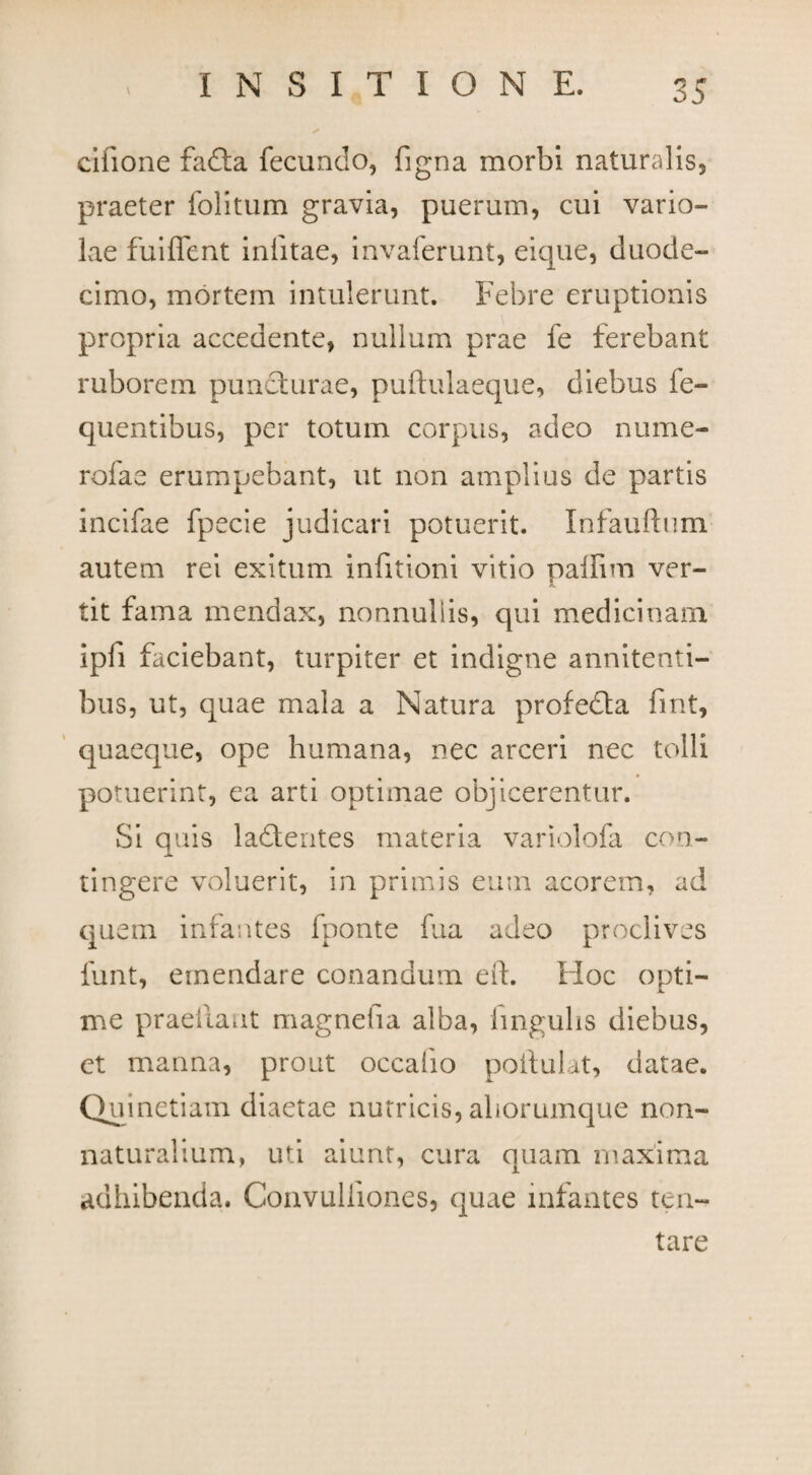 cilione fafta fecundo, figna morbi naturalis, praeter folitum gravia, puerum, cui vario¬ lae fuiffent inlitae, invaierunt, eique, duode¬ cimo, mortem intulerunt. Febre eruptionis propria accedente, nullum prae fe ferebant ruborem puncturae, puftulaeque, diebus fe- quentibus, per totum corpus, adeo nume- rofae erumpebant, ut non amplius de partis incifae fpecie judicari potuerit. Infaufhim autem rei exitum infitioni vitio pallim ver¬ tit fama mendax, nonnullis, qui medicinam, ipfi faciebant, turpiter et indigne annitenti- bus, ut, quae mala a Natura profedta fmt, quaeque, ope humana, nec arceri nec tolli potuerint, ea arti optimae objicerentur. Si quis ladtentes materia variolofa con¬ tingere voluerit, in primis eum acorem, ad quem infantes fponte fua adeo proclives 1'unt, emendare conandum eft. Hoc opti¬ me praellant magnefia alba, lingulis diebus, et manna, prout occaiio poifulat, datae. Quinetiam diaetae nutricis, aborumque non- naturalium, uti aiunt, cura quam maxima adhibenda. Convulfiones, quae infantes ten- tare