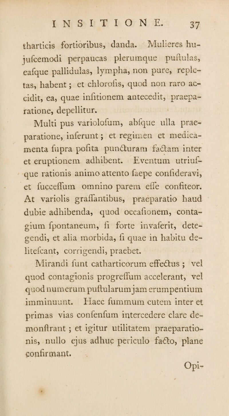 tharticis fortioribus, danda. Mulieres hu- jufcemodi perpaucas plerumque puftulas, eafque pallidulas, lympha, non pure, reple¬ tas, habent; et chlorohs, quod non raro ac¬ cidit, ea, quae infitionem antecedit, praepa¬ ratione, depellitur. Multi pus variolofum, abfque ulla prae¬ paratione, inferunt; et regimen et medica¬ menta fupra pofita pundhiram faciam inter et eruptionem adhibent. Eventum utriuf- que rationis animo attento faepe confideravi, et fucceffum omnino parem effe confiteor. At variolis graffantibus, praeparatio haud dubie adhibenda, quod occafionem, conta¬ gium fpontaneum, fi forte invaferit, dete¬ gendi, et alia morbida, fi quae in habitu de- litefcant, corrigendi, praebet. Mirandi funt catharticorum effedlus ; vel quod contagionis progreffum accelerant, vel quod numerum puftularumjam erumpentium imminuunt. Haec fummum cutem inter et primas vias confenfum intercedere clare de- monflrant ; et igitur utilitatem praeparatio¬ nis, nullo ejus adhuc periculo faflo, plane confirmant. Opi-