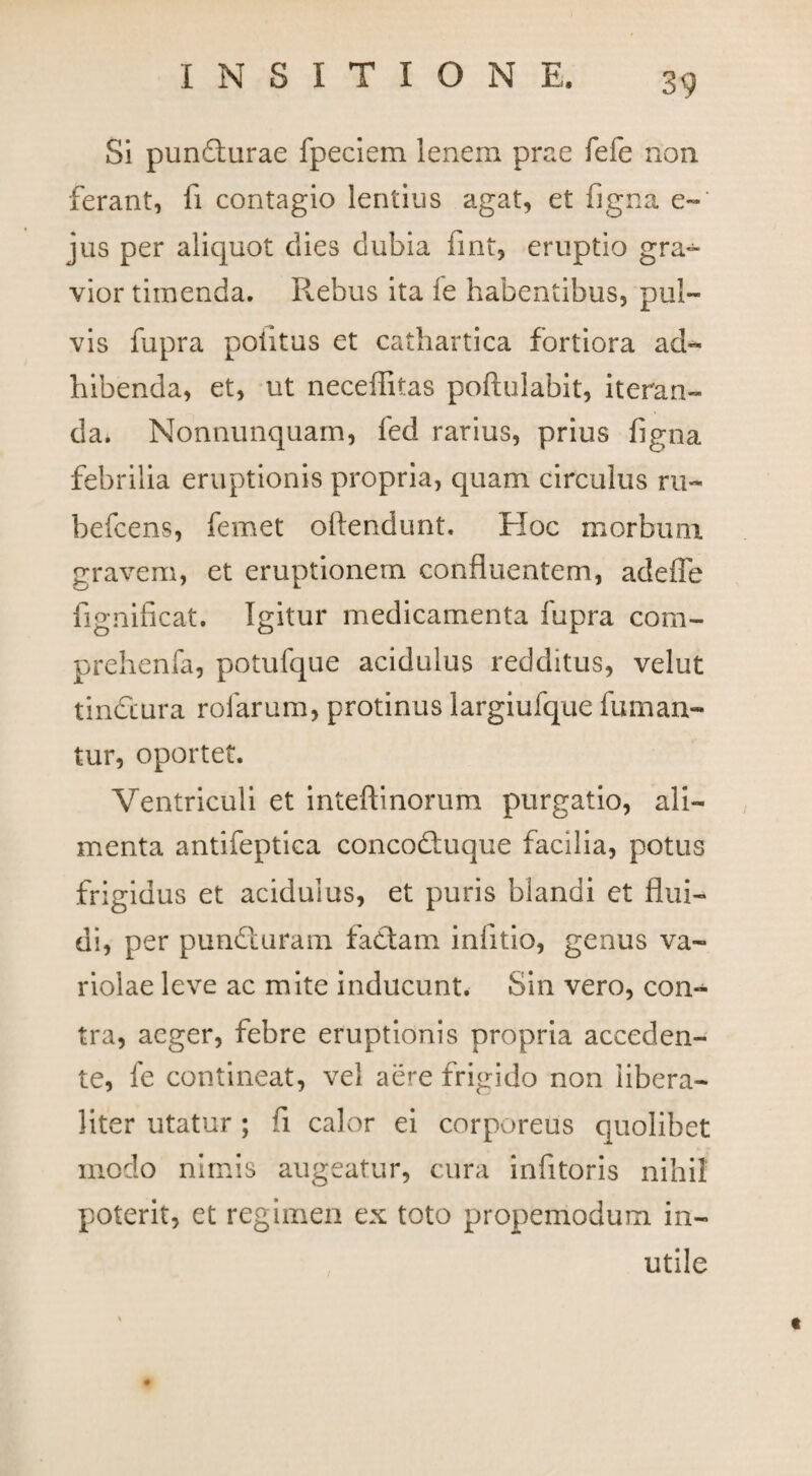 Si pundturae fpeciem lenem prae fefe non ferant, fi contagio lentius agat, et figna e-' jus per aliquot dies dubia fint, eruptio gra¬ vior timenda. Rebus ita fe habentibus, pul¬ vis fupra potitus et cathartica fortiora ad¬ hibenda, et, ut neceffitas poftulabit, iteran¬ da. Nonnunquarn, fed rarius, prius figna febrilia eruptionis propria, quam circulus ru- befcens, femet offendunt. Hoc morbum gravem, et eruptionem confluentem, adeffe fignificat. Igitur medicamenta fupra com- prehenfa, potufque acidulus redditus, velut tinfiiura rofarum, protinus largiufque fuman¬ tur, oportet. Ventriculi et inteftinorum purgatio, ali¬ menta antifeptica concodtuque facilia, potus frigidus et acidulus, et puris blandi et flui¬ di, per pundturam factam infitio, genus va¬ riolae leve ac mite inducunt. Sin vero, con¬ tra, aeger, febre eruptionis propria acceden¬ te, fe contineat, vel aere frigido non iibera- liter utatur ; fi calor ei corporeus quolibet modo nimis augeatur, cura infitoris nihil poterit, et regimen ex toto propemodum in¬ utile t