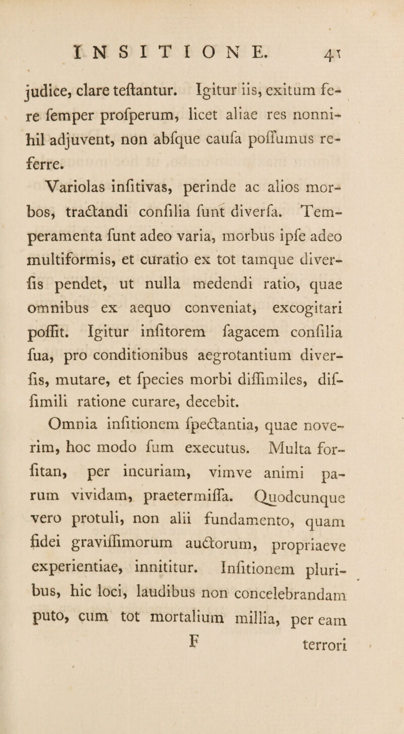 4^ judice, clare teftantur. Igitur iis, exitum fe¬ re femper profperum, licet aliae res nonni¬ hil adjuverit, non abfque caufa poffumus re¬ ferre. Variolas infitivas, perinde ac alios mor¬ bos, tra&andi confilia funt diverla. Tem¬ peramenta funt adeo varia, morbus ipfe adeo multiformis, et curatio ex tot tamque diver¬ fi s pendet, ut nulla medendi ratio, cjuae omnibus ex aequo conveniat, excogitari poffit. Igitur infitorem fagacem confilia fua, pro conditionibus aegrotantium diver- fis, mutare, et fpecies morbi diffundes, dif- fimili ratione curare, decebit. Omnia infitionem fpedtantia, quae nove¬ rim, hoc modo fum executus. Multa for- fitan, per incuriam, vimve animi pa¬ rum vividam, praetermiffa. Quodcunque vero protuli, non alii fundamento, quam fidei graviifimorum au&orum, propriaeve experientiae, innititur. Infitionem pluri¬ bus, hic loci, laudibus non concelebrandam puto, cum tot mortalium millia, peream F terrori
