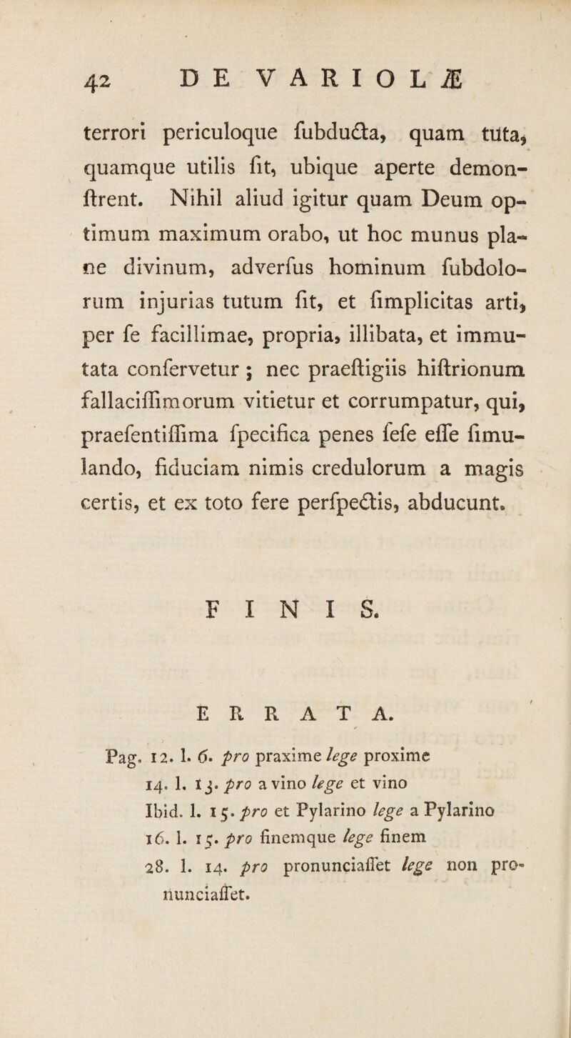 terrori periculoque fubdu&a, quam tuta, quamque utilis fit, ubique aperte demon- ftrent. Nihil aliud igitur quam Deum op¬ timum maximum orabo, ut hoc munus pla¬ ne divinum, adverfus hominum fubdolo- rum injurias tutum fit, et fimplicitas arti, per fe facillimae, propria, illibata, et immu¬ tata confervetur ; nec praeftigiis hiftrionum fallaciffimorum vitietur et corrumpatur, qui, praefentilfima fpecifica penes fefe elfe fimu- lando, fiduciam nimis credulorum a magis certis, et ex toto fere perfpe£tis, abducunt. FINIS. ERRATA. Pag, 12. 1. (5. pro praximzlege proxime 14, 1, I j. pro a vino lege et vino Ibid. 1. 15. pro et Pylarino lege a Pylarino 16. 1. 15. pro finemque lege finem 28. 1. 14. pro pronunciaflet lege non pro riunciaffet.