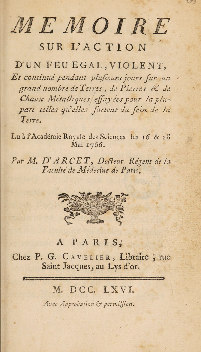 D'UN FEU EGAL, VIOLENT, Et continué pendant pliijleurs jours fur un grand nombre de Terrées ^ de Pierres SC de Chaux Métalliques ! ejfayées pour la plu¬ part telles qiéelles fortent du feiri de là Terre* Lu à l’Académie Royale des Sciences les i6 & 28 'Mai ij66* Par AT If A KC ET ^ Doéieur Régent de la Faculté de Médecine de Paris^ A P A R I Si Chez P. G. Cavelier^ Libraire J JllS Saint Jacques, au Lys d’or. r M. DCC. LXVT. Avec Approbation Qr perwijpon» 9