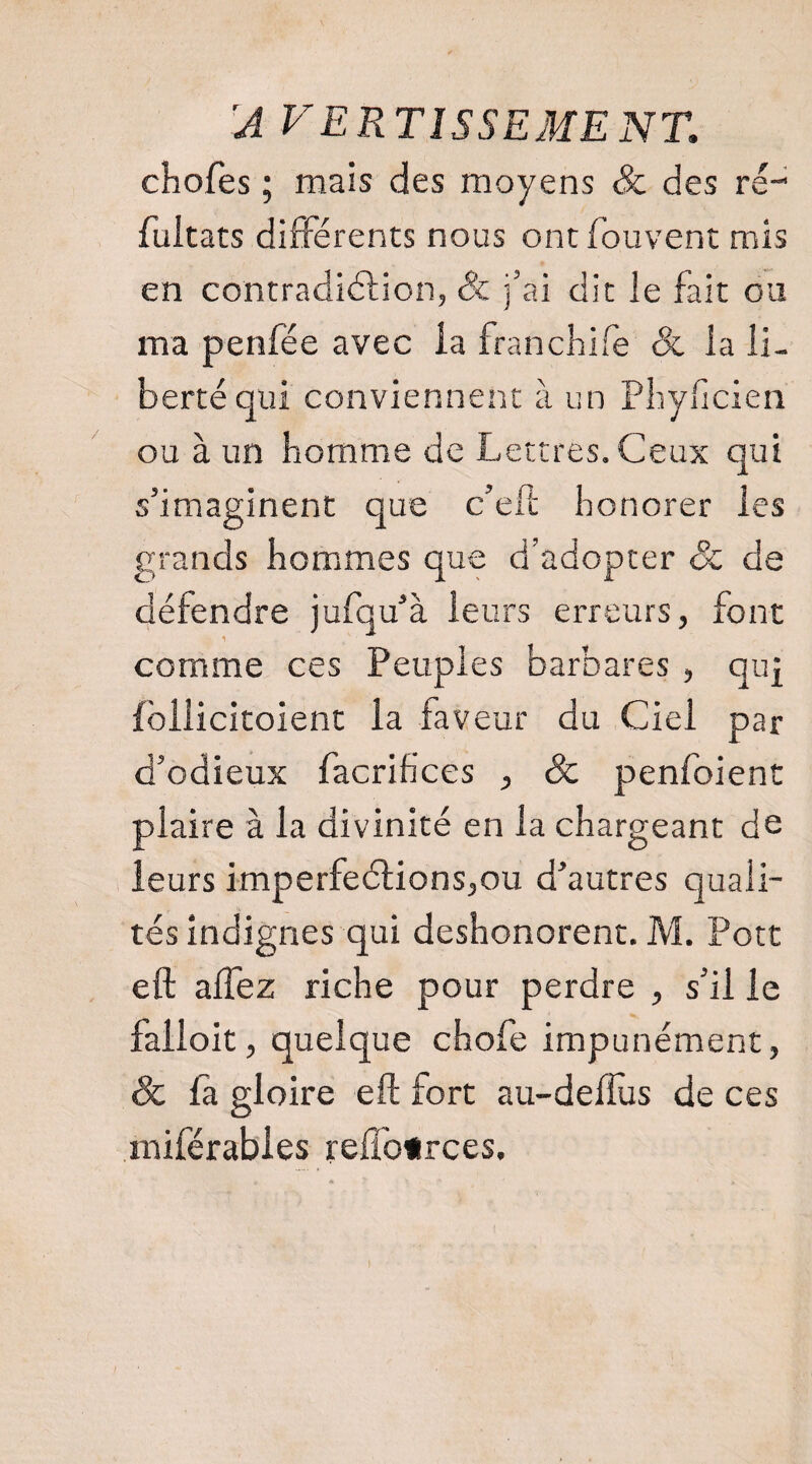 'A VERTÎSSEMENT. chofes ; mais des moyens & des ré-' fuitats différents nous ont fouvent mis en contradiélion, Sc j’ai dit le fait ou ma penfée avec ia franchife & la li¬ berté qui conviennent à un Pliyficien ou à un homme de Lettres. Ceux qui s’imaginent que c’eft honorer les grands hommes que d’adopter & de défendre jufqu’à leurs erreurs, font comme ces Peuples barbares , quf fôllicitoient la faveur du Ciel par d’odieux facrihces , & penfoient plaire à la divinité en la chargeant de leurs imperfe6lions,ou d’autres quali¬ tés indignes qui deshonorent. M. Pott eft alTez riche pour perdre , s’il le falloit, quelque chofe impunément, & là gloire eft fort au-delTus de ces miférabies refl'o«rces.