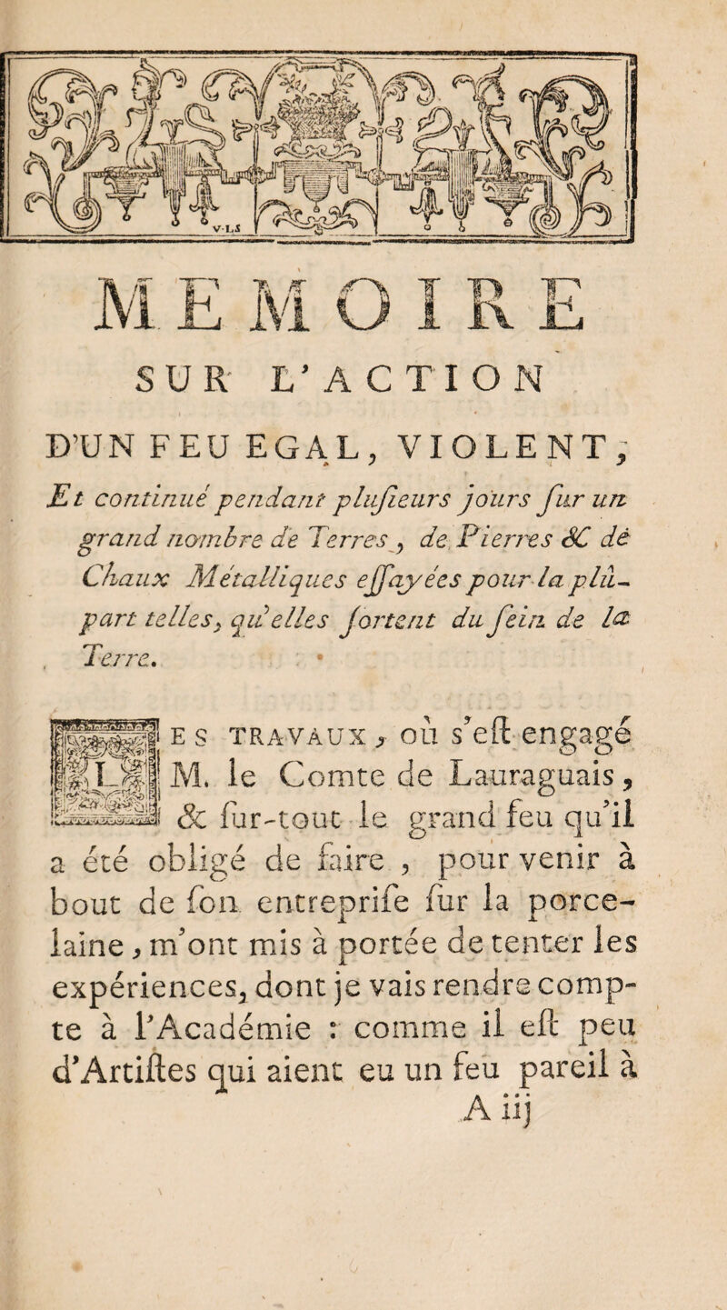D’UN FEU EGAL, VIOLENT; Et continué pendant pliijîeurs jours fur uit grand nombre de Terres ^ de. Pierres SC dé Chaux Métalliques ejfqyées pour la plil- part telles^ qa elles Jortent du feiii de l^ Terre» . • ES TRAVAUX, où s’eft-engagé M. le Comte de Lauraguais, & fur-tout le grand feu qu’il a été obligé de faire , pour venir à bout de fou entreprife fur la porce¬ laine , m’ont mis à portée de tenter les expériences, dont je vais rendre comp¬ te à l’Académie : comme il ell peu d’Artiftes qui aient eu un feü pareil à