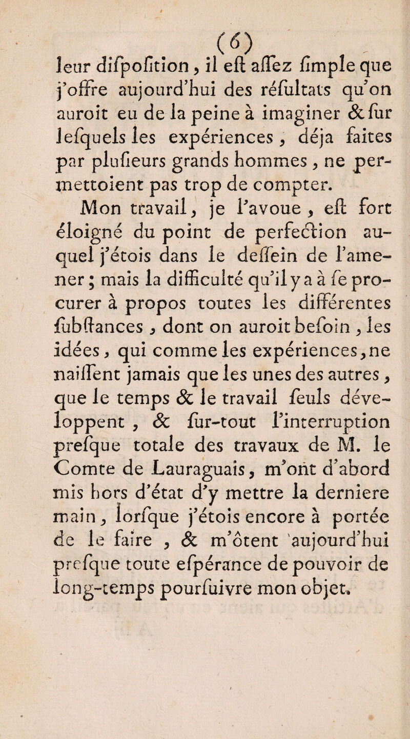 è leur difpofition, il eft allez lîmpîe que folFre aujourd’hui des rélultais qu’on auroit eu de la peine à imaginer &lur Jefquels les expériences , déjà faites par pluheurs grands hommes, ne per- mettoient pas trop de compter. Mon travail, je l’avoue , eft fort éloigné du point de perfection au¬ quel j’étois dans le delîéin de l’ame¬ ner; mais la dilEculté qu’ilya à fe pro¬ curer à propos toutes les différentes ftîbftances 3 dont on auroit befoin , les idées, qui comme les expériences, ne naiffent jamais que les unes des autres, que le temps & le travail leuls déve¬ loppent , & fùr-tout l’interruption prefque totale des travaux de M. le Comte de Lauraguais, m’ont d’abord mis hors d’état d’y mettre la derniere main, lorfque j’étois encore à portée de le faire , m’ôtent 'aujourd’hui prefque toute efpérance de pouvoir de long-temps pourfuivre mon objet»