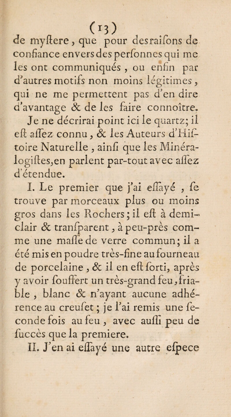 de myftere, que pour desraifons de confiance envers des perfbnnes qui me les ont communiqués , ou enfin par d’autres motifs non moins légitimées, qui ne me permettent pas d’en dire d’avantage & de les faire connoître. Je ne décrirai point ici le quartz; il eft allez connu, Sc les Auteurs d’Hil- toire Naturelle , ainfi que les Minéra- logifteSjcn parlent par-tout avec afl'ez d’étendue. L Le premier que j’ai elîàyé , fe trouve par morceaux plus ou moins gros dans les Rochers ; il eft à demi- clair & tranfparent, à peu-près com¬ me une maftede verre commun; il a été mis en poudre très-fine au fourneau de porcelaine , & il en eft Idrti, après y avoir Idufièrt un très-grand feu j fria¬ ble , blanc ôc n’ayant aucune adhé¬ rence au creufet ; je l’ai remis une fé¬ condé fois au feu, avec aulîi peu de luccès que la première. IL J’en ai elTayé une autre elpece