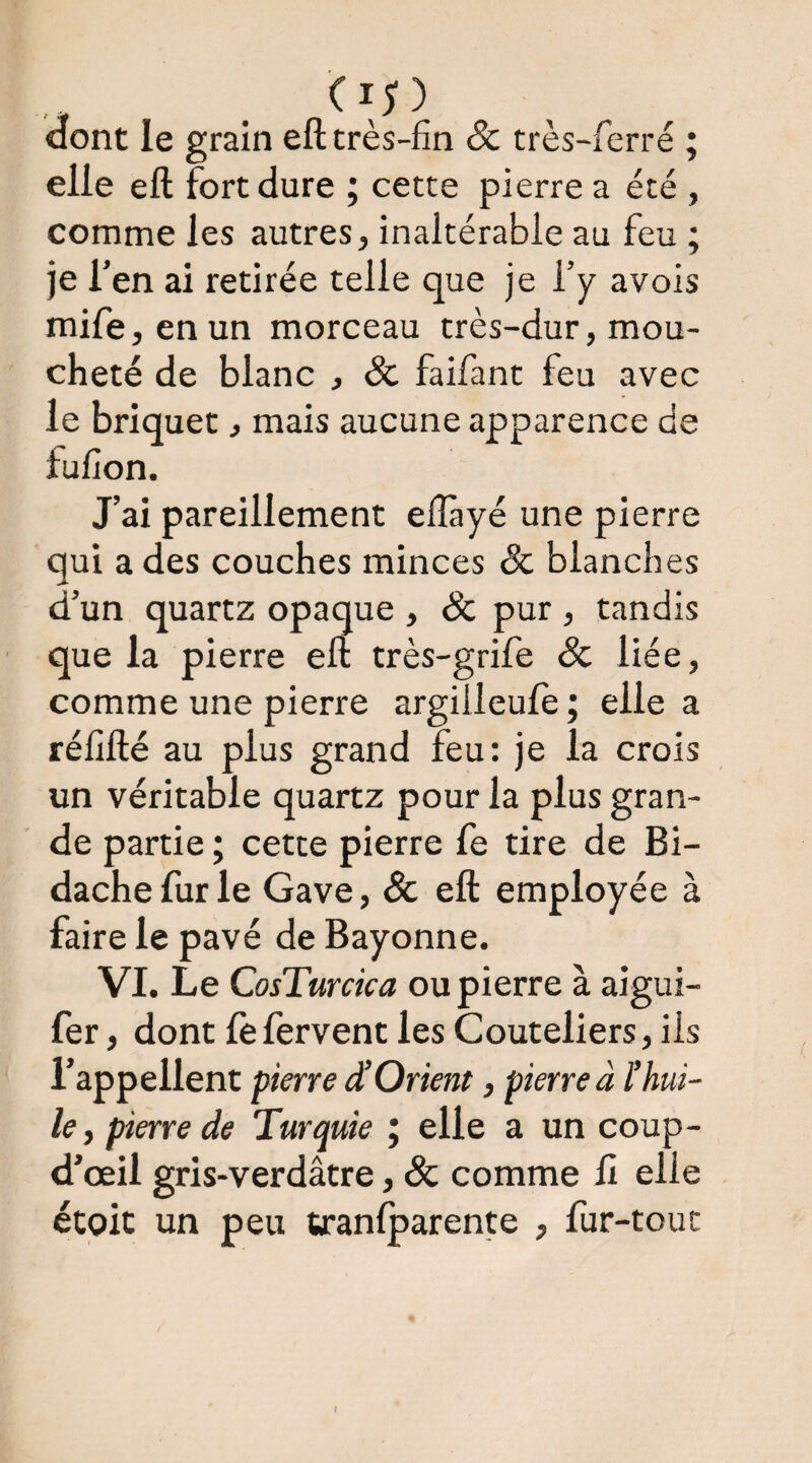 dont le grain eft très-fin & très-ferré ; elle eft fort dure ; cette pierre a été , comme les autres, inaltérable au feu ; je Ten ai retirée telle que je l’y avois mife,enun morceau très-dur, mou¬ cheté de blanc , Sc faifant feu avec le briquet, mais aucune apparence de fulion. J’ai pareillement elîàyé une pierre qui a des couches minces & blanches d’un quartz opaque , & pur, tandis que la pierre eft très-grife & liée, comme une pierre argilleujfè ; elle a réfifté au plus grand feu: je la crois un véritable quartz pour la plus gran¬ de partie ; cette pierre Ce tire de Bi- dachefurle Gave, & eft employée à faire le pavé de Bayonne. VI. Le CosTurcica ou pierre à aigui- fer, dont fefervent les Couteliers, ils l’appellent pierre ^Orient, pierre à l’hui¬ le, pierre de Turquie ; elle a un coup- d’œil gris-verdâtre, Sc comme ü elle étoit un peu tranfparente , fur-tout I