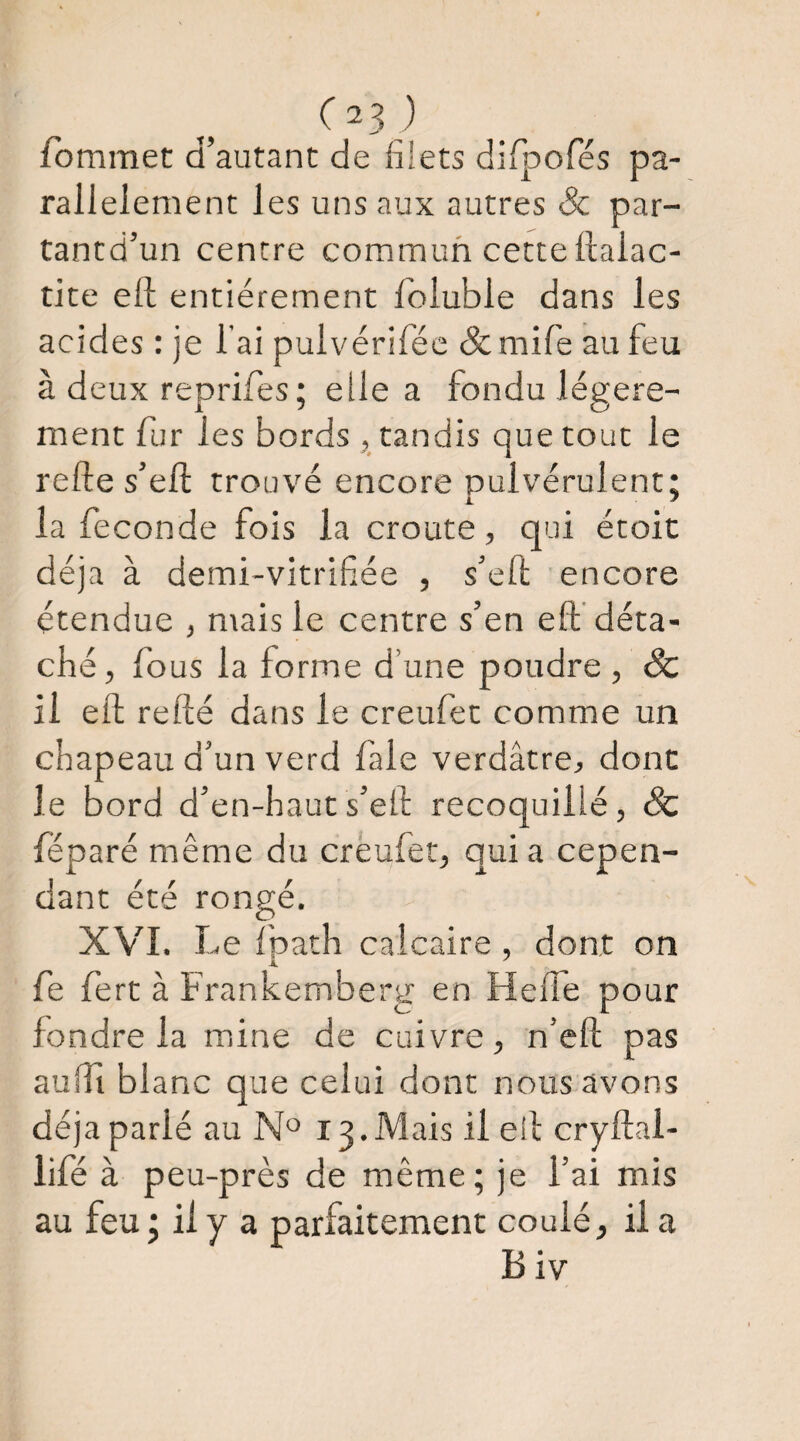 iommet d’autant de diets difpofés pa¬ rallèlement les uns aux autres Sc par- tantd’un centre commun cette ftalac- tite eft entièrement foluble dans les acides : je l’ai pulvériféc <5c mife au feu à deux reorifes ; elle a fondu léeere- ment fur les bords , tandis que tout le relie s’ell trouvé encore pulvérulent: 1 ^ la fécondé fois la croûte, qui étoit déjà à demi-vitrifée , s’eft encore étendue , mais le centre s’en eft déta¬ ché, fous la forme d’une poudre , Sc il eft relié dans le creufet comme un chapeau d’un verd fale verdâtre, donc le bord d’en-haut s’eft recoquilié, Sc réparé même du crèufet, quia cepen¬ dant été rongé. XVI. Le fpath calcaire , dont on fe fert à Frankemberg en Helfe pour fondre la mine de cuivre, n’eft pas au ITibl anc que celui dont nous avons déjà parlé au 13. Mais il eil cryftal- lifé à peu-près de même; je l’ai mis au feu; il y a parfaitement coulé, il a B iv