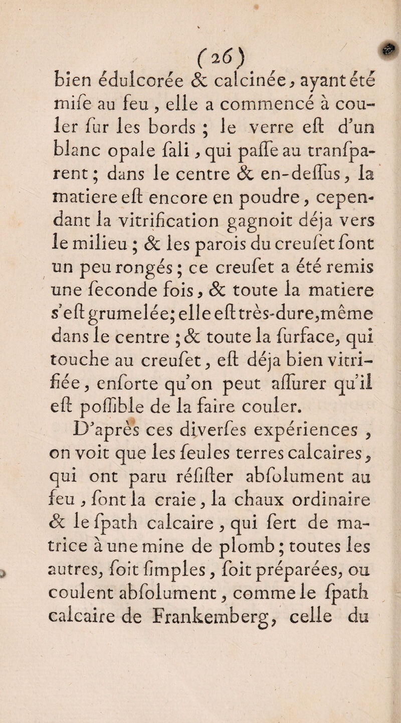 / bien édulcorée & calcinée ^ ayant été mife au feu , elle a commencé à cou¬ ler fur les bords ; le verre eft d’un blanc opale fali, qui paffe au tranlpa- rent ; dans le centre & en-delTus, la matière eft encore en poudre, cepen¬ dant la vitrification gagnoit déjà vers le milieu ; Sc les parois du creufet fo nt un peu rongés ; ce creufet a été remis une fécondé fois, & toute la matière s’eftgrumelée; elle eft très-dure,même dans le centre ;& toute la furface, qui touche au creufet, eft déjà bien vitri¬ fiée, enforte qu’on peut aflurer qu’il eft poffible de la faire couler. D’après ces diverfes expériences , on voit que les feules terres calcaires, qui ont paru réfifter abfolument au feu , font la craie, la chaux ordinaire & le fpath calcaire , qui fert de ma¬ trice à une mine de plomb ; toutes les autres, foit fimples, Ibit préparées, ou coulent abfolument, comme le Ipath calcaire de Frankemberg, celle du