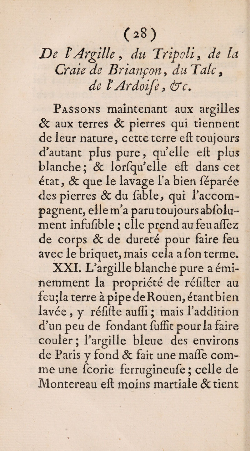 (a8) De ïArgîlle i du Tripoli, de la Craie de Briançon, du Talc, de VArdoife 3 ^c. Passons maintenant aux argilles & aux terres & pierres qui tiennent de leur nature, cette terre eft toujours d’autant plus pure, qu’elle eft plus blanche ; & lorfqu’elle eft dans cet état, & que le lavage l’a bien féparée des pierres & du fable, qui l’accom¬ pagnent, ell e m’a paru toujours abfolu- ment infufîble ; elle prend au feuaftez de corps & de dureté pour faire feu avec le briquet, mais cela afon terme. XXI. L’argille blanche pure a émi¬ nemment la propriété de réhfter au feu;la terre à pipe deRouen, étant bien lavée, y réftfte auffi ; mais l’addition d’un peu de fondant fuffit pour la faire couler; l’argille bleue des environs de Paris y fond & fait une maffe com¬ me une fcorie ferrugineufe ; celle de Montereau eft moins martiale & tient