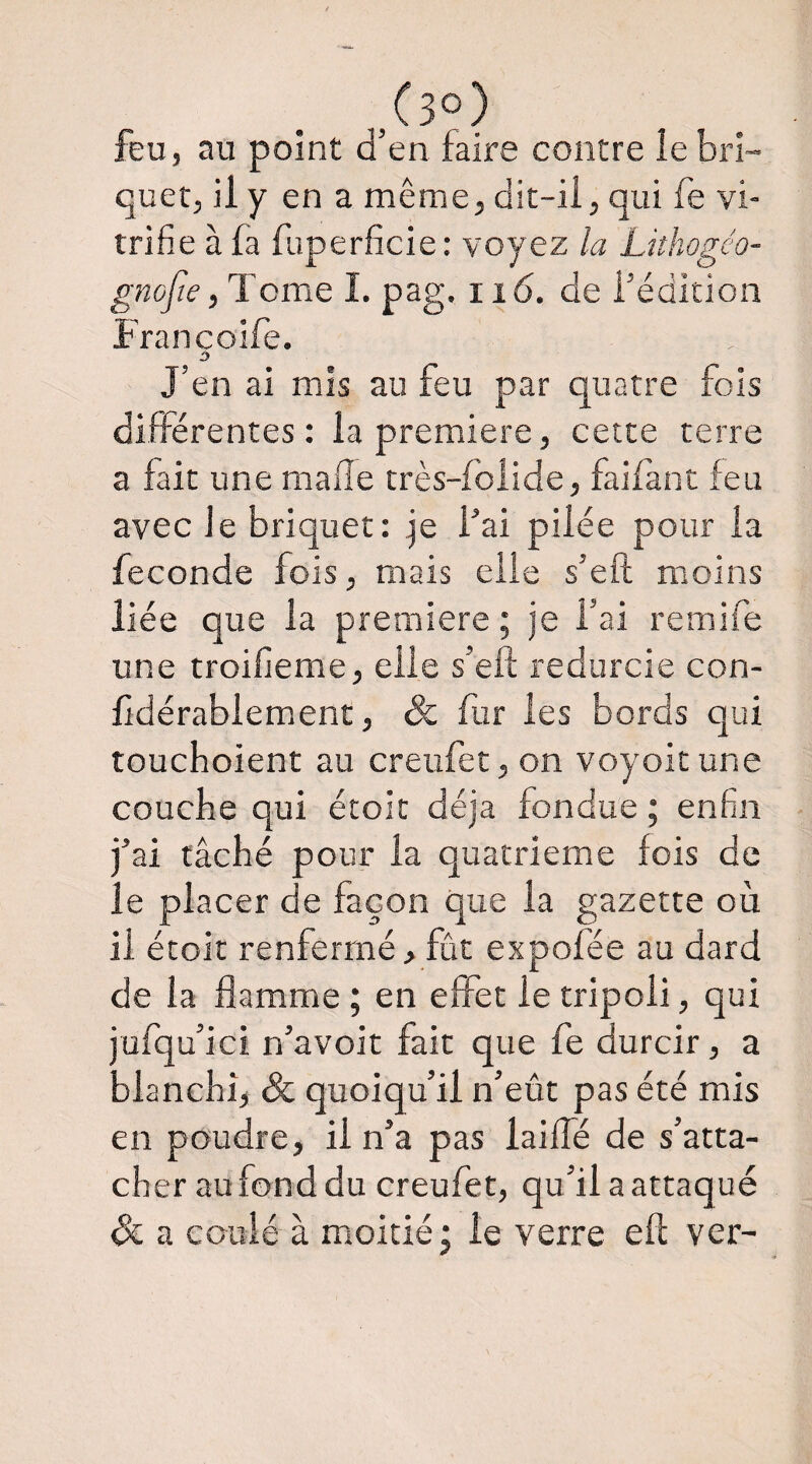 feu, au point d’en faire contre le bri¬ quet, il y en a même, dit-ii, qui fe vi¬ trifie à fa fuperficie: voyez la Lithogéo- gnojie, Tome ï. pag. ii6. de i’édltion Francoife. J’en ai mis au feu par quatre fois différentes: la première, cette terre a fait une maffe très-foiide, faifànc feu avec je briquet: je l’ai pilée pour la fécondé fois, mais elle s’eft moins liée que la première ; je l’ai remife une troifieme, elle s’eft redurcie con- fidérablement, & fur les bords qui touchoient au creufet, on voyoitune couche qui étoic déjà fondue ; enfin j’ai tâché pour la quatrième fois de le placer de façon que la gazette où il étoit renfermé, fût expofée au dard de la flamme ; en effet le tripoli, qui jufqu’ici n’avoit fait que fe durcir, a blanchi, & quoiqu’il n’eût pas été mis en poudre, il n’a pas laillé de s’atta¬ cher au fond du creufet, qu’il a attaqué Si a coulé à moitié; le verre efl ver-