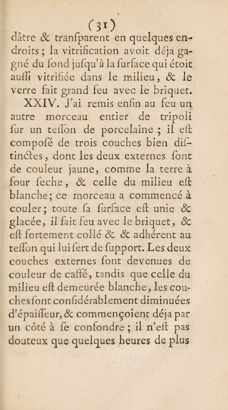 CsO dâtre & trânfparent en quelques en¬ droits ; la vitrification avoit déjà ga¬ gné du fond jurqu’à la lurface qui étoic auffi vitrifiée dans le milieu, & le verre fait grand feu avec le briquet. XXIV. J’ai remis enfin au feu un autre morceau entier de tripoli ftir un teilon de porcelaine ; il efl; compofé de trois couches bien dii- tinél'es, dont les deux externes font de couleur jaune, comme la terre à four feche, & celle du milieu eil blanche; ce morceau a commencé à couler; toute fa furface eft unie & glacée, il fait feu avec le briquet, & eft fortement collé & & adhérent au tefton qui lui fert de fupport. Les deux couches externes font devenues de couleur de caffe, tandis que celle du milieu eft demeurée blanche, les cou- chesfont confidérablement diminuées d’épail.reur,& commençoient déjà par un côté à fe confondre ; il n’eft pas douteux que quelques heures de plus