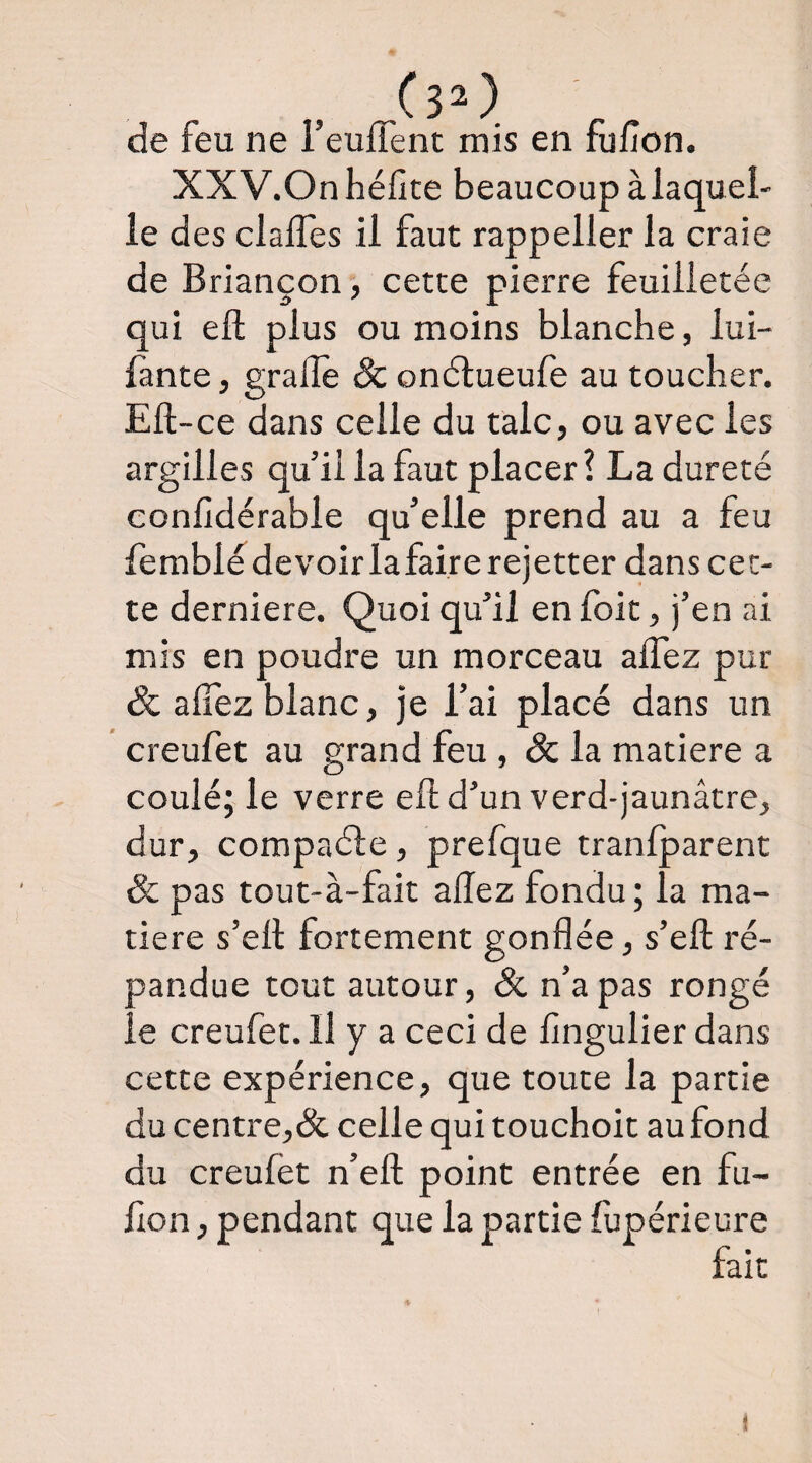 (30. de feu ne leuffent mis en fu/îon. XXV.Onhéfite beaucoup à laquel¬ le des clafles il faut rappeller la craie de Briançon, cette pierre feuilletée qui efl; plus ou moins blanche, lui- fante, grade Sc onélueufe au toucher. Ell-ce dans celle du talc, ou avec les argilles qu’il la faut placer? La dureté conlîdérable qu’elle prend au a feu femblédevoirlafairerejetter dans cet¬ te derniere. Quoi qu’il en foit, j’en ai mis en poudre un morceau alTez pur & afîez blanc, je l’ai placé dans un creufet au grand feu, & la matière a coulé; le verre eft d’un verd-jaunâtre, dur, compaéle, prefque tranlparent Sc pas tout-à-fait allez fondu; la ma¬ tière s’ell fortement gonflée, s’efl: ré¬ pandue tout autour, Sc n’a pas rongé le creufet. H y a ceci de flngulier dans cette expérience, que toute la partie du centre,& celle qui touchoit au fond du creufet n’efl; point entrée en fu- lion, pendant que la partie fupérieure t