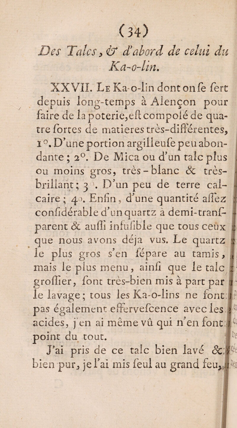 Des Talcs, & d’abord de celui du Ka-o-lin. XX VIL Le Ka-o-iin dontonfè fert depuis long-temps à Alençon pour faire de lapoterie^eflcompoléde qua¬ tre fortes de matières très-différentes, 1°. D’une portion argilleufe peu abon¬ dante ; 2°. De Mica ou d’un talc plus ] ou moins gros, très-blanc & très- ■ brillant; 3 . D’un peu de terre cal- ■■ Caire; 40. Enfin, d’une quantité affez j: confidérable d’un quartz à demi-tranf- j- parent & aufli infufible que tous ceux fc que nous avons déjà vus. Le quartz le plus gros s’en lépare au tamis, mais le plus menu, ainfi que le talc ;; greffier, font très-bien mis à part par Id le lavage; tous les Ka-o-lins ne font.rf' pas également effèrvefcence avec les .iî® acides, j’en ai même vû qui n’en font: t® point du tout. J’ai pris de ce talc bien lavé &;j{|tfe bien pur, je l’ai mis feui au grand feu,.,ir'>cii