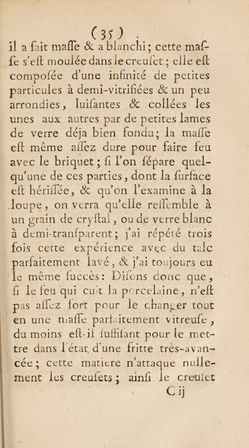 (sO .. îl a fait mafle & a blanchi; cette maf- fe s’eft moulée dans le creufet ; elle efl: compofée d’une infinité de petites particules à demi-vitrifiées & un peu arrondies, luifantes & collées les unes aux autres par de petites lames de verre déjà bien fondu; la mafle efl; même alfez dure pour faire feu avec le briquet ; fi l’on fépare quel¬ qu’une de ces parties, dont la fùrlace ell hériifée, & qu’on l’examine à la .loupe, on verra qu’elle reiTemble à un grain de cryllal, ou de verre blanc à demi tranfparent ; j’ai répété trois fois cette expérience avt,c du talc parfaitement lavé , & j’ai toujours eu le même luccès : Difcns donc c]ue, fi le feu qui cifit la porcelaine, n’efl: pas alTez fort pour le chanper tout en une nsalTe parf-.itement vitreufe , du moins eft-ii lulfilant pour le met¬ tre dans l'état, d’une fritte très-avan¬ cée ; cette matière n’attaque nulle¬ ment les creufets ; ainfi le creulet Cij /