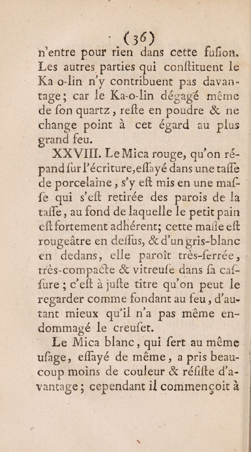 • (3^) n’entre pour rien dans cette fufion. Les autres parties qui conftituent le Ka o-lin n’y contribuent pas davan¬ tage; car le Ka-o-iin dégagé même de fon quartz, refte en poudre ôc ne change point à cet égard au plus grand feu. XXVIII. Le Mica rouge, qu’on ré¬ pand fur l’écriture,elTayé dans une tafle de porcelaine, s’y eft mis en une maf- le qui s’eft retirée des parois de la taffe, au fond de laquelle le petit pain eft fortement adhérent; cette mafteeft rougeâtre en deifus, & d’un gris-blanc en dedans, elle paroît très-lerrée, très-compaéfe Sc vitreule dans là cal- fure ; c’eft à jufte titre qu’on peut le regarder comme fondant au feu, d’au¬ tant mieux qu’il n’a pas même en¬ dommagé le creufet. Le Mica blanc, qui fert au même ufage, eftàyé de même, a pris beau¬ coup moins de couleur & réffte d’a¬ vantage ; cependant U commencoit à