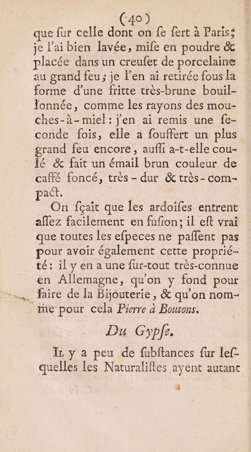 que fur celle dont on fe fert à Pans^ je fai bien lavée, mife en poudre & placée dans un creufet de porcelaine au grand feu; je l’en ai retirée fous la forme d’une fritte très-brune bouii- i'onnée, comme les rayons des mou¬ ches-à-miel: j’en ai remis une fé¬ condé fois, elle a fouffert un plus grand feu encore, auffi a-t-elle cou¬ lé & fait un émail brun couleur de cafFé foncé, très-dur (&;très-com- paél. On fçait que les ardoifes entrent alfez facilement en fufion ; il eft vrai que toutes les efpeces ne paiïent pas pour avoir également cette proprié¬ té : il y en a une fur-tout très-connue en Allemagne, qu’on y fond pour faire de la Bijouterie, ôc qu’on nom¬ me pour cela Pierre à Boutons. Il y a peu de fubftances fur îef- quelles les Naturaliftes ayent autant