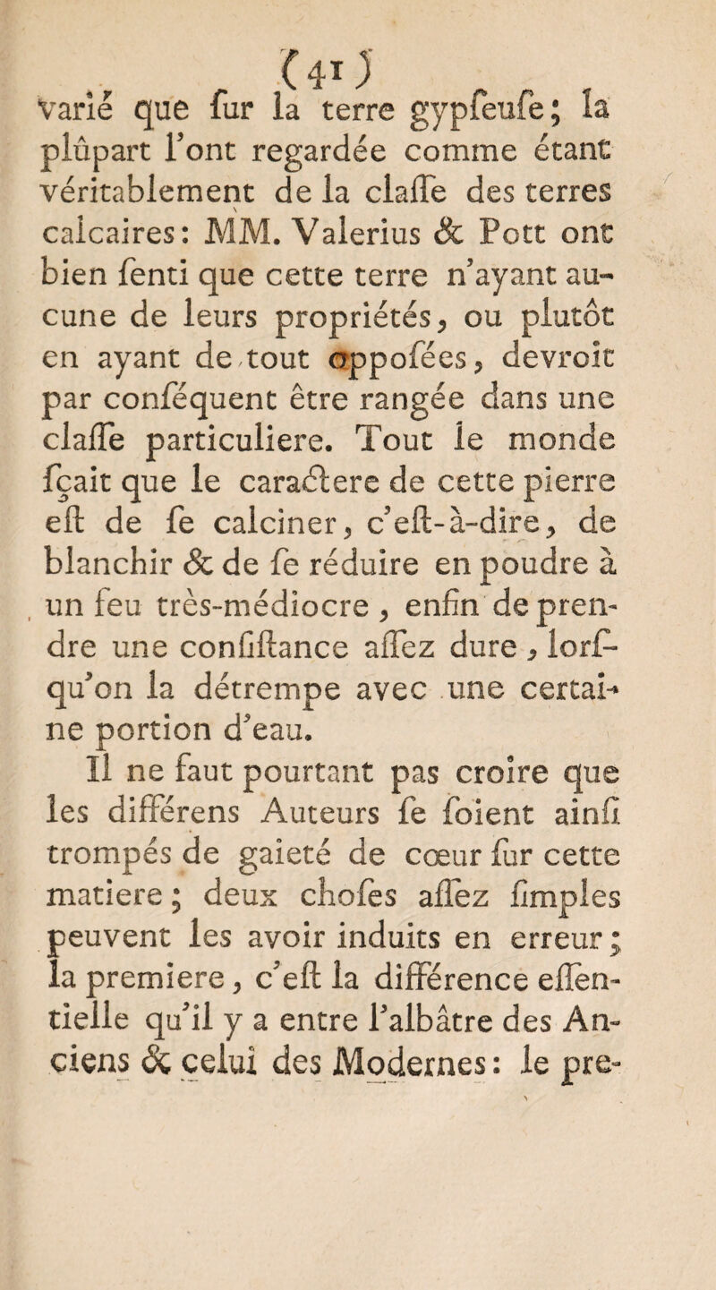 (40 Varié que fur la terre gypfeufe; la plûpart l’ont regardée comme étant véritablement de la clalTe des terres \ calcaires: MM. Valerius & Pott ont bien fenti que cette terre n’ayant au¬ cune de leurs propriétés, ou plutôt en ayant de tout oppofées, devi'oît par conlequent être rangée dans une claiTe particulière. Tout le monde fçait que le caraélere de cette pierre eft de fe calciner, c’eft-à-dire, de blanchir Sc de fe réduire en poudre à , un feu très-médiocre , enfin de pren¬ dre une confiftance affez dure , lorf- qu’on la détrempe avec une certai¬ ne portion d’eau. Il ne faut pourtant pas croire que les diflférens Auteurs fe foient ainfi trompés de gaieté de cœur fur cette matière ; deux chofcs allez fimples peuvent les avoir induits en erreur; la première, c’eft la différence ellèn- tielle qu’il y a entre l’albâtre des An¬ ciens celui des Modernes : le pre-