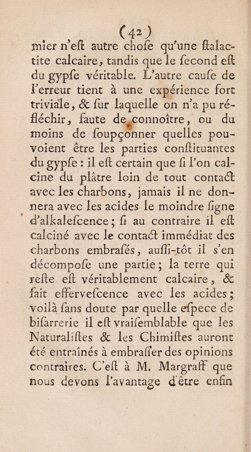 înîer n’efl: autre chofè qu'une ftaiac- tite calcaire J tandis que le fécond ell du gypfe véritable. L’autre caufe de l’erreur tient à une expérience fort triviale, & fur laquelle on n’a pu ré¬ fléchir, faute de^connoître, ou du moins de Ibupçonner quelles pou- voient être les parties conftituantes du gypfe : il eft certain que fl l’on cal¬ cine du plâtre loin de tout contaél avec les charbons, jamais il ne don¬ nera avec les acides le moindre flgne d’aikalefcence ; fl au contraire il eft calciné avec le contaél immédiat des charbons embrafés, aulfl-tôt il s’en décompofe une partie ; la terre qui refte eft véritablement calcaire, <& fait effervefcence avec les acides ; voilà fans doute par quelle elpece de bifarrerie il eft vraifemblable que les Naturaliftes & les Chimiftes auront été entraînés à embraflerdes opinions contraires. C’eft à M. Margraff que nous devons l’avantage dêtre enfin