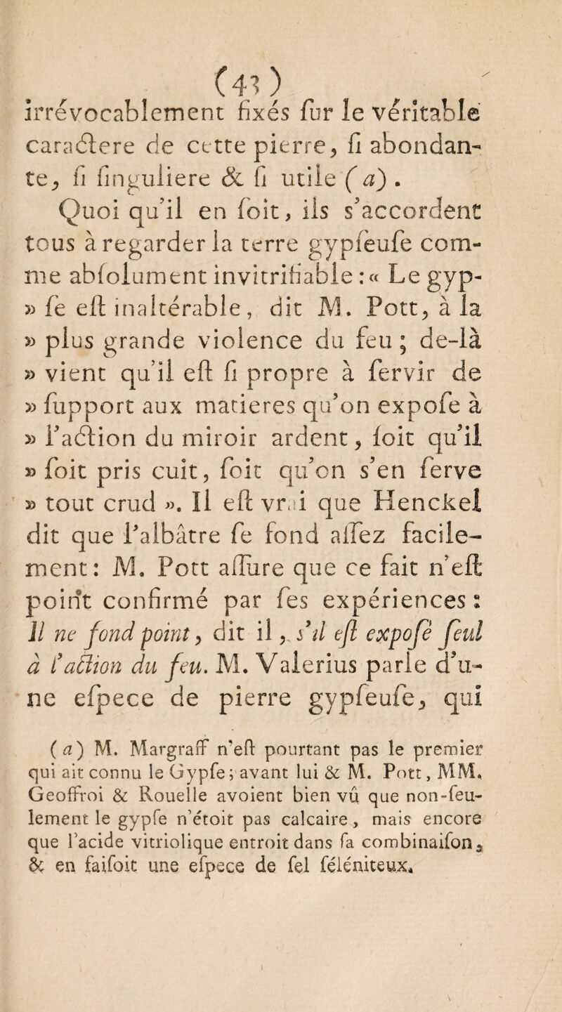 (40 irrévocablement fixés fur le véritable caraélere de cette pierre, fi abondan¬ te, fi iinguliere & fi utile ( a) . Quoi qu’il en Toit, ils s’accordent tous à regarder la terre gyplèufe com¬ me ablolument invitrifiable :« Legyp- » fe eft inaltérable, dit M. Pott, à la » plus grande violence du feu ; de-là » vient qu’il eft fi propre à fervir de » fupport aux matières qu’on expofe à » l’aélion du miroir ardent, loit qu’il » foit pris cuit, foit qu’on s’en ferve » tout crud ». Il eft vr d que Henckei dit que l’albâtre fe fond allez facile¬ ment: M. Pott allure que ce fait n’eft point confirmé par fies expériences ; il ne fond point, dit il, s’d efl expofe feul à l’aêîion du feu. M. Vaierius parle d’u¬ ne efpece de pierre gypfeufe, qui (a) M. Margralf n’efi: pourtant pas le premier qui ait connu le Gypfe ; avant lui & M. Pott, MM, Geoftroi & Rouelle avoient bien vu que non-feu¬ lement le gypfe n’étoit pas calcaire, mais encore que facide vitriolique entroit dans fa combinaifon» éc en faifoit une efpece de fel féiéniteux*