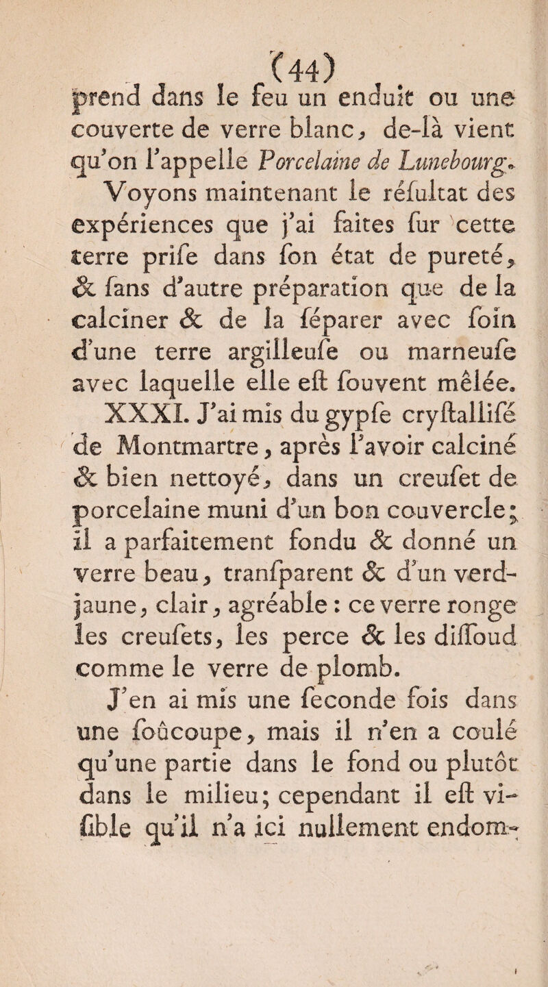 prend dans le feu un enduit ou une couverte de verre blanc ^ de-là vient qu’on l’appelle Porcelaine de Lunehourg^ Voyons maintenant le rélultat des expériences que j’ai faites fur 'cette terre prife dans fon état de pureté, & fans d’autre préparation que de la calciner & de la féparer avec foin d’une terre argilleufe ou marneufe avec laquelle elle eft Ibuvent mêlée. XXXI. J’ai mis du gypfe cryftallifé ^ de Montmartre, après l’avoir calciné & bien nettoyé, dans un creufet de porcelaine muni d’un bon couvercle; il a parfaitement fondu Sc donné un verre beau, tranfparent & d’un verd- jaune, clair, agréable : ce verre ronge les creulets, les perce Sc les dilToud comme le verre de plomb. J’en ai mis une fécondé fois dans une foûcoupe, mais il n’en a coulé qu’une partie dans le fond ou plutôt dans le milieu; cependant il eft vi- üble qu’il n’a ici nullement endom»