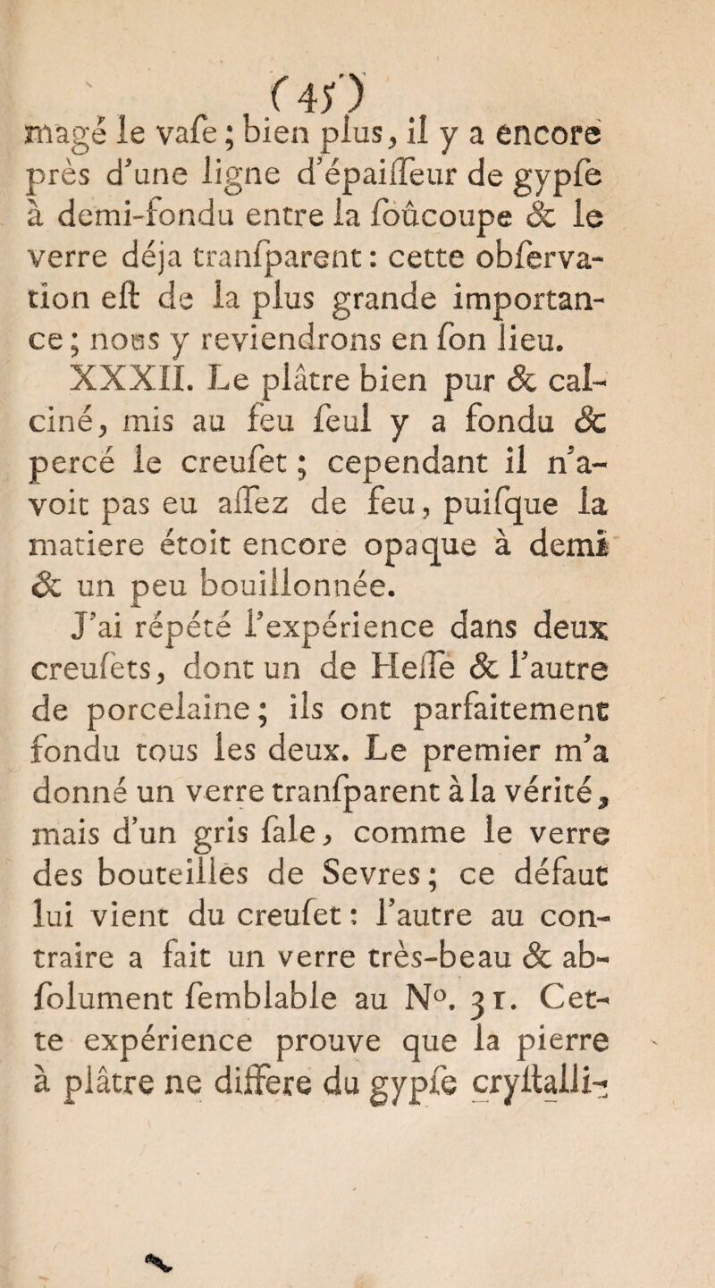 près d’une ligne d’épaifTeur de gyple à demi-tondu entre la foûcoupe Sc le verre déjà tranfparent : cette obferva- tion eft de la plus grande importan¬ ce ; nous y reviendrons en Ton lieu. XXXII. Le plâtre bien pur & cal¬ ciné, mis au feu feul y a fondu & percé le creufet ; cependant il n’a- voit pas eu aifez de feu, puifque la matière étoit encore opaque à demi 6c un peu bouiilonnée. J’ai répété l’expérience dans deux creulèts, dont un de HelTe & l’autre de porcelaine; ils ont parfaitement fondu tous les deux. Le premier m’a donné un verre tranfparent à la vérité, mais d’un gris fale, comme le verre des bouteilles de Sevres ; ce défaut lui vient du creufet ; l’autre au con¬ traire a fait un verre très-beau & ab- folument femblable au N®. 31. Cet¬ te expérience prouve que la pierre à plâtre ne différé du gypfe cryllalii-;