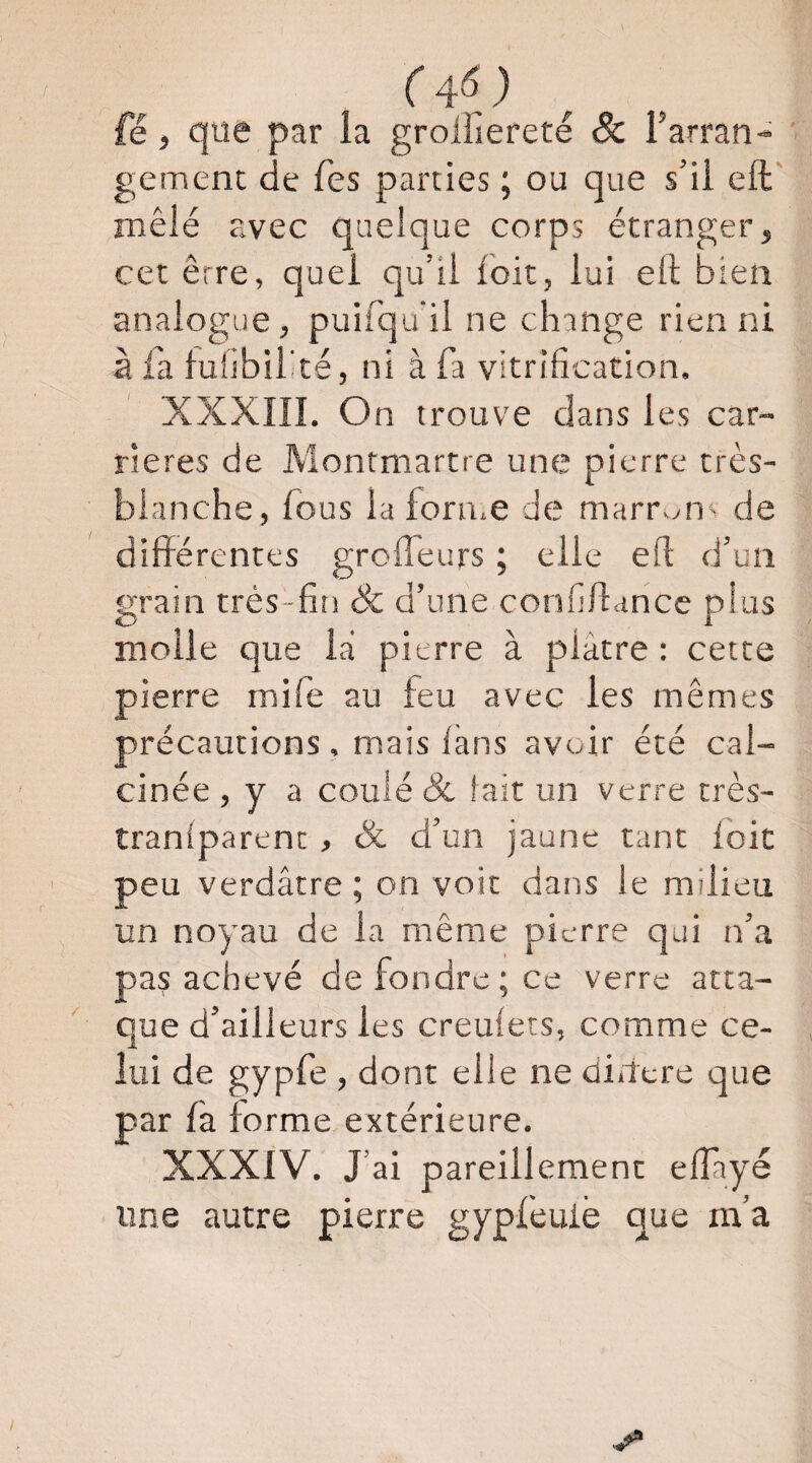 (4SJ fé, que par la grolliereté Sc Farran- ' gement de Tes parties ; ou que s’il eft' mêlé avec quelque corps étranger, cet erre, quel qu’il foit, lui eft bien analogue, puirqu'il ne change rien ni à la luiibiFté, ni à fa vitrification. XXXIII. On trouve clans les car¬ rières de Montmartre une pierre très- blanche, fous la foru.e de marr>m^ de différentes grofleurs ; elle eft d’un grain très-fin & d’une confiftance plus molle que là pierre à plâtre : cette pierre mife au feu avec les mêmes précautions , mais Ikns avoir été cal¬ cinée , y a coulé 8c lait un verre très- traniparent , Sc d’un jaune tant loic peu verdâtre ; on voit dans le milieu un noyau de la même pierre qui n’a pas achevé de fondre; ce verre atta¬ que d’ailleurs les creulets, comme ce¬ lui de gypfe , dont elle ne didere que par fa forme extérieure. XXXIV. J’ai pareillement elTayé une autre pierre gypfeuiè que m’a