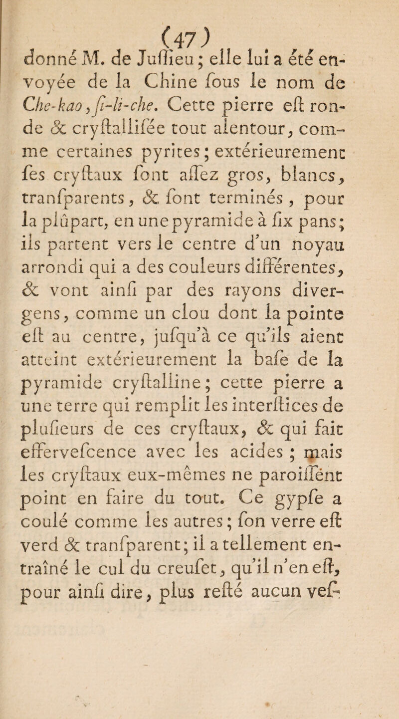 donné M. de JulTîeu ; elle lui a été en¬ voyée de la Chine Cous le nom de Che-kao,fi-li-che. Cette pierre elt ron¬ de Sc cryftaliifée tout alentour, com¬ me certaines pyrites ; extérieurement fes cryftaux font alTez gros, blancs, tranfparents, Sc font terminés , pour la plupart, en une pyramide à Cix pans; ils partent vers le centre d’un noyau arrondi qui a des couleurs différentes, & vont ainfi par des rayons diver- gens, comme un clou dont la pointe ell au centre, jufqu’à ce qu’ils aient atteint extérieurement la bafe de la pyramide cryflaliine; cette pierre a une terre qui remplit les interftices de plufieurs de ces cryftaux, Sc qui fait effervefcence avec les acides ; mais les cryftaux eux-mêmes ne paroilfént point en faire du taut. Ce gypfe a coulé comme les autres ; fon verre eft verd Sc tranfparent; il a tellement en¬ traîné le cul du creufet, qu’il n’en eft, pour ainlidire, plus refté aucun veA