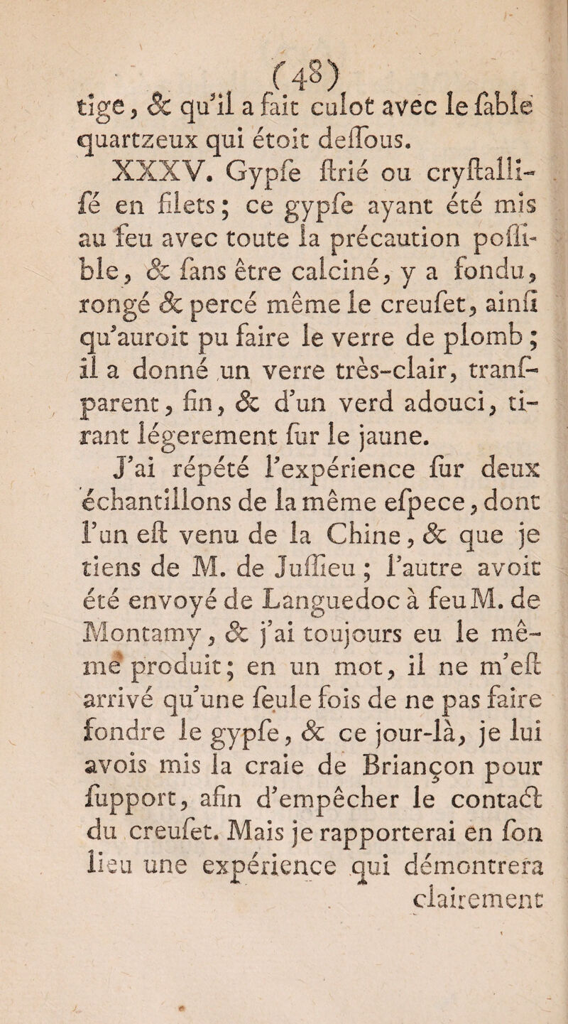 f48) tige, & qu'ii a fait cuiot avec le fable quartzeux qui étoit delTous. XXXV. Gypfe ftrié ou cryMll- fé en filets ; ce gypfe ayant été mis au feu avec toute la précaution pofli- bie, ôc fans être calciné, y a fondu, rongé & percé même le creufet, ainli qu’auroit pu faire le verre de plomb ; il a donné un verre très-clair, tranf- parent, fin, & d’un verd adouci, ti¬ rant légèrement fiir le jaune. J’ai répété l’expérience fiir deux échantillons de la même efpece, dont l’un eft venu de la Chine, Sc que je tiens de M. de Juffieu ; l’autre avoir été envoyé de Languedoc à feuM. de Montamy, Sc j’ai toujours eu le mê¬ me* produit ; en un mot, il ne m’efl: arrivé qu’une feule fois de ne pas faire fondre le gypfe, & ce jour-là, je lui avois mis la craie dé Briançon pour lupport, afin d’empêcher le contaél du creufet. Mais je rapporterai en fon lieu une expérience qui démontrera clairement !*■