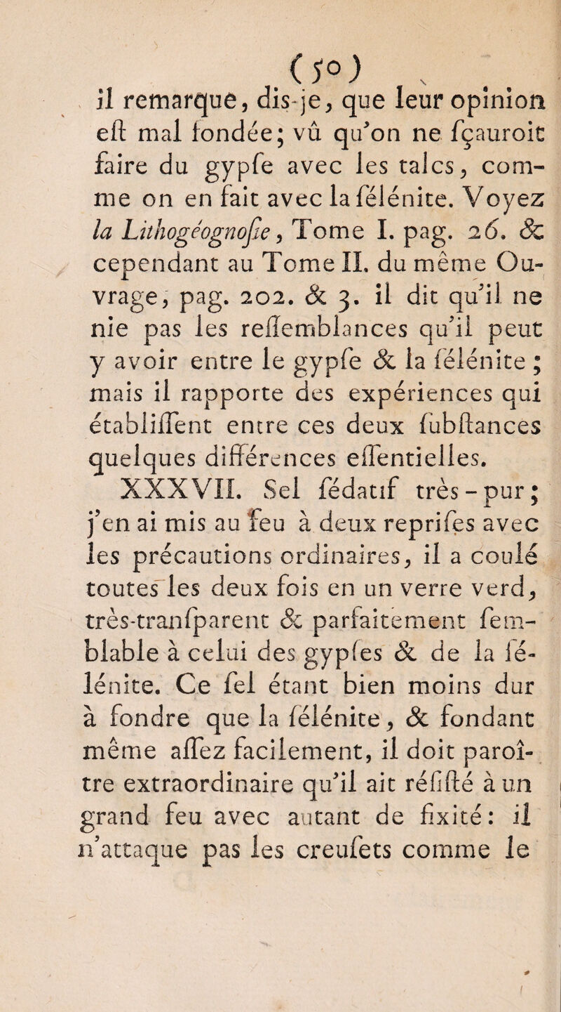 , il remarque, dis-je, que leur opinion eft mal fondée; vû qu’on ne fçauroic faire du gypfe avec les talcs, com¬ me on en fait avec la félénice. Voyez la Lithogéognojie, Tome I. pag. 16. ^ cependant au Tome IL du même Ou¬ vrage, pag. 202. & 3. il dit qu’il ne nie pas les refîemblances qu’il peut y avoir entre le gypfe & la félénite ; mais il rapporte des expériences qui établilTent entre ces deux fubftances quelques différences eflentielles. XXX VIL Sel fédatif très-pur; j’en ai mis au feu à deux reprifes avec les précautions ordinaires, il a coulé toutes”les deux fois en un verre verd, très-tranfparent & parfaitement fem- blable à celui des gypfes & de la fé- lénite. Ce fel étant bien moins dur à fondre que la félénite, & fondant même affez facilement, il doit paroî- tre extraordinaire qu’il ait réfifté à un grand feu avec autant de fixité: il n’attaque pas les creufets comme le