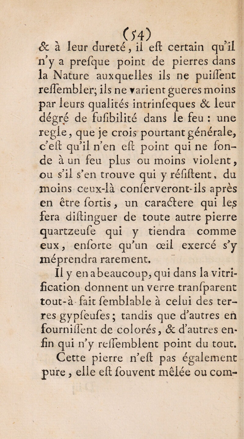 (h) Sc à leur dureté, il eft certain qu il n’y a prelque point de pierres dans la Nature auxquelles ils ne puilîent relîembler; iis ne yarient gueres moins par leurs qualités intrinfeques & leur dégré de fufibilité dans le feu : une réglé, que je crois pourtant générale, c’eft qu’il n’en eft point qui ne fon¬ de à un feu plus ou moins violent, ou s’il s’en trouve qui y réfiftent, du moins ceux-là conferveront-ils après en être fortis, un caraélere qui le.s fera diftinguer de toute autre pierre quartzeufe qui y tiendra comme eux, enforte qu’un œil exercé s’y méprendra rarement. Il y enabeaucoup, qui dans la vitri¬ fication donnent un verre tranfparent tout-à fait femblabie à celui des ter- res gypfeufes ; tandis que d’autres en fourniflent de colorés, & d’autres en¬ fin qui n’y relTemblent point du tout. Cette pierre n’eft pas également pure, elle eft fouvent mêlée ou com-