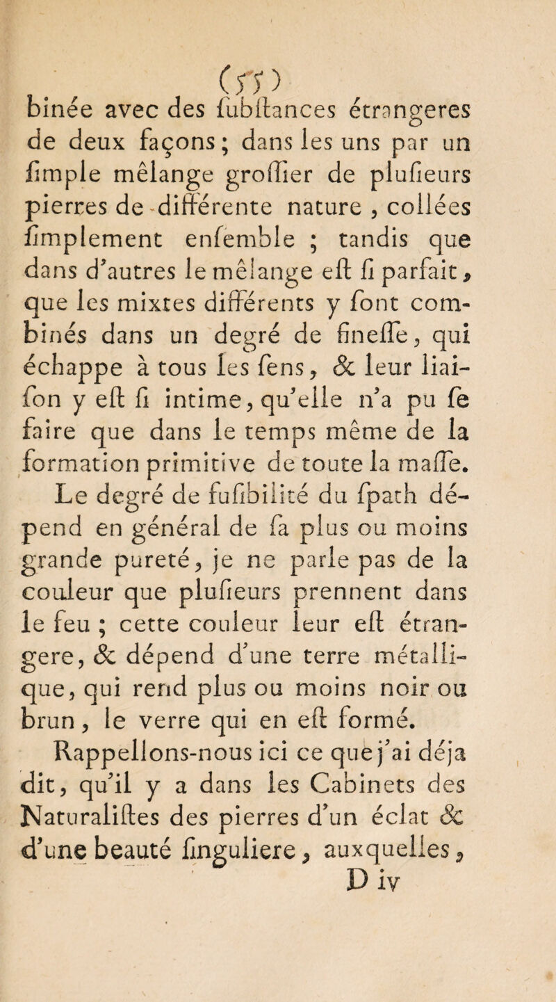 binée avec des fubllances étrangères de deux façons ; dans les uns par un limple mélange grolîier de plulleurs pierres de-différente nature , collées limplement enfemble ; tandis que dans d’autres le mêiange eft ü parfait, que les mixtes différents y font com¬ binés dans un degré de fineffe, qui échappe à tous les fens, & leur liai- fon y eft f intime, qu’elle n’a pu fe faire que dans le temps même de la formation primitive de toute la malTe. Le degré de fufbiiité du fpath dé¬ pend en général de fa plus ou moins grande pureté, je ne parle pas de la couleur que plufieurs prennent dans le feu ; cette couleur leur eft étran¬ gère, & dépend d’une terre métalli¬ que, qui rend plus ou moins noir ou brun, le verre qui en eft formé. Rappelions-nous ici ce que j’ai déjà dit, qu’il y a dans les Cabinets des Naturaliftes des pierres d’un éclat ôc d’une beauté fnguliere, auxquelles, D iv