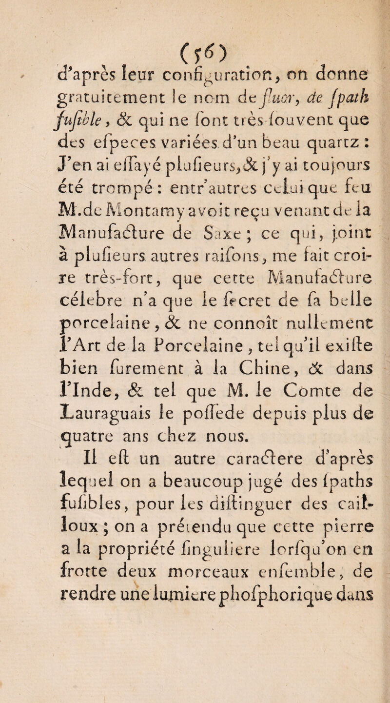 d’après leur confîi^uration, on donne gratuitement le nom dcfMûr, de Jpath fufwle, &, qui ne l'ont très louvent que des elpeces variées d’un beau quartz : J’en ai elTayé plufieurs,&j’y ai toujours été trompé: entr’autrcs celui que feu M.de Montamy a voit reçu venant de la ÎVÎanufaélure de Saxe; ce qui, joint à plulieurs autres raifons, me fait croi¬ re très-fort, que cette ÎVlanufaéture célébré n’a que le fècret de fa belle porcelaine, & ne connoît nullement l’Art de la Porcelaine , tel qu’il exille bi en furernent à la Chine, de dans l’Inde, & tel que M. le Comte de Lauraguais le polîede depuis plus de quatre ans chez nous. Il eft un autre caraélere d’après lequel on a beaucoup jugé des Ipaths fuhbles, pour les diftinguer des cail¬ loux ; on a préiendu que cette pierre a la propriété finguiiere lorfqu’on en frotte deux morceaux enfemble, de rendre une lumière pholphorique dans